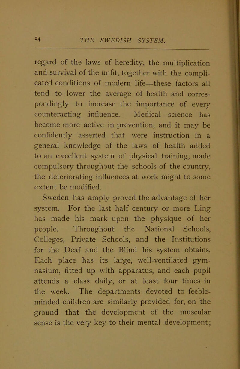 regard of the laws of heredity, the multiplication and survival of the unfit, together with the compli- cated conditions of modern life—these factors all tend to lower the average of health and corres- pondingly to increase the importance of every counteracting influence. Medical science has become more active in prevention, and it may be confidently asserted that were instruction in a general knowledge of the laws of health added to an excellent system of physical training, made compulsory throughout the schools of the country, the deteriorating influences at work might to some extent be modified. Sweden has amply proved the advantage of her system. For the last half century or more Ling has made his mark upon the physique of her people. Throughout the National Schools, Colleges, Private Schools, and the Institutions for the Deaf and the Blind his system obtains. Each place has its large, well-ventilated gym- nasium, fitted up with apparatus, and each pupil attends a class daily, or at least four times in the week. The departments devoted to feeble- minded children are similarly provided for, on the ground that the development of the muscular sense is the very key to their mental development;