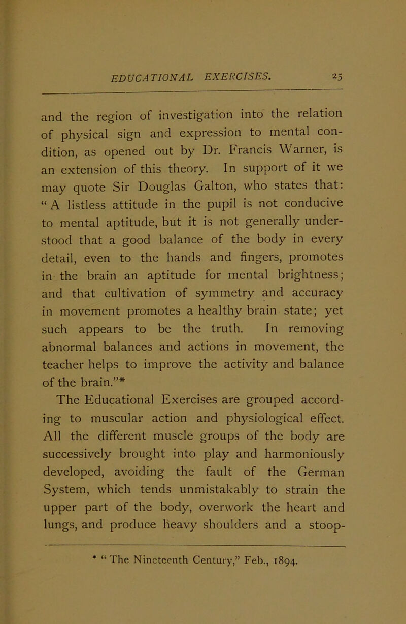 and the region of investigation into the relation of physical sign and expression to mental con- dition, as opened out by Dr. Francis Warner, is an extension of this theory. In support of it we may quote Sir Douglas Galton, who states that: “ A listless attitude in the pupil is not conducive to mental aptitude, but it is not generally under- stood that a good balance of the body in every detail, even to the hands and fingers, promotes in the brain an aptitude for mental brightness; and that cultivation of symmetry and accuracy in movement promotes a healthy brain state; yet such appears to be the truth. In removing abnormal balances and actions in movement, the teacher helps to improve the activity and balance of the brain.”* The Educational Exercises are grouped accord- ing to muscular action and physiological effect. All the different muscle groups of the body are successively brought into play and harmoniously developed, avoiding the fault of the German System, which tends unmistakably to strain the upper part of the body, overwork the heart and lungs, and produce heavy shoulders and a stoop- * “The Nineteenth Century,” Feb., 1894.