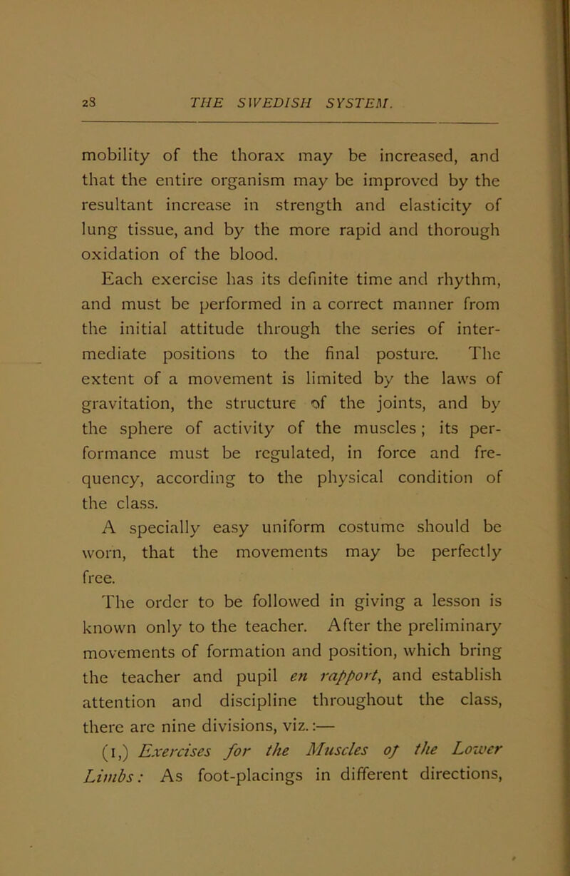mobility of the thorax may be increased, and that the entire organism may be improved by the resultant increase in strength and elasticity of lung tissue, and by the more rapid and thorough oxidation of the blood. Each exercise has its definite time and rhythm, and must be performed in a correct manner from the initial attitude through the series of inter- mediate positions to the final posture. The extent of a movement is limited by the laws of gravitation, the structure of the joints, and by the sphere of activity of the muscles; its per- formance must be regulated, in force and fre- quency, according to the physical condition of the class. A specially easy uniform costume should be worn, that the movements may be perfectly free. The order to be followed in giving a lesson is known only to the teacher. After the preliminary movements of formation and position, which bring the teacher and pupil en rapport, and establish attention and discipline throughout the class, there are nine divisions, viz.:— (i,) Exercises for the Muscles of the Lower Limbs: As foot-placings in different directions,