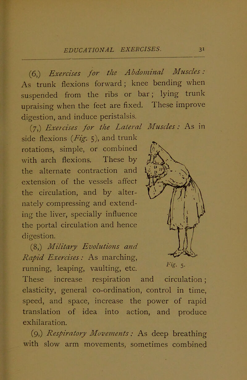 (6,) Exercises for the Abdominal Muscles: As trunk flexions forward; knee bending when suspended from the ribs or bar; lying trunk upraising when the feet are fixed. 1 liese improve digestion, and induce peristalsis. (7,) Exercises for the Lateral Muscles: As in side flexions {Fig. 5), and trunk rotations, simple, or combined with arch flexions. These by the alternate contraction and extension of the vessels affect the circulation, and by alter- nately compressing and extend- ing the liver, specially influence the portal circulation and hence digestion. (8,) Military Evolutions and Rapid Exercises: As marching, running, leaping, vaulting, etc. These increase respiration and circulation; elasticity, general co-ordination, control in time, speed, and space, increase the power of rapid translation of idea into action, and produce exhilaration. (9,) Respiratory Movements: As deep breathing with slow arm movements, sometimes combined