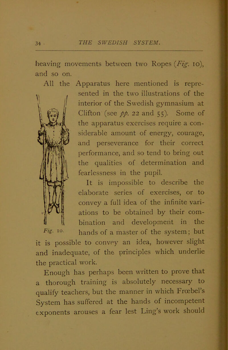 heaving movements between two Ropes (Fig. io), and so on. All the Apparatus here mentioned is repre- sented in the two illustrations of the interior of the Swedish gymnasium at Clifton (see pp. 22 and 55). Some of the apparatus exercises require a con- siderable amount of energy, courage, and perseverance for their correct performance, and so tend to bring out the qualities of determination and fearlessness in the pupil. It is impossible to describe the elaborate series of exercises, or to convey a full idea of the infinite vari- ations to be obtained by their com- bination and development in the hands of a master of the system; but it is possible to convey an idea, however slight and inadequate, of the principles which underlie the practical work. Enough has perhaps been written to prove that a thorough training is absolutely necessary to qualify teachers, but the manner in which Froebel’s System has suffered at the hands of incompetent exponents arouses a fear lest Ling’s work should Fig. 10.
