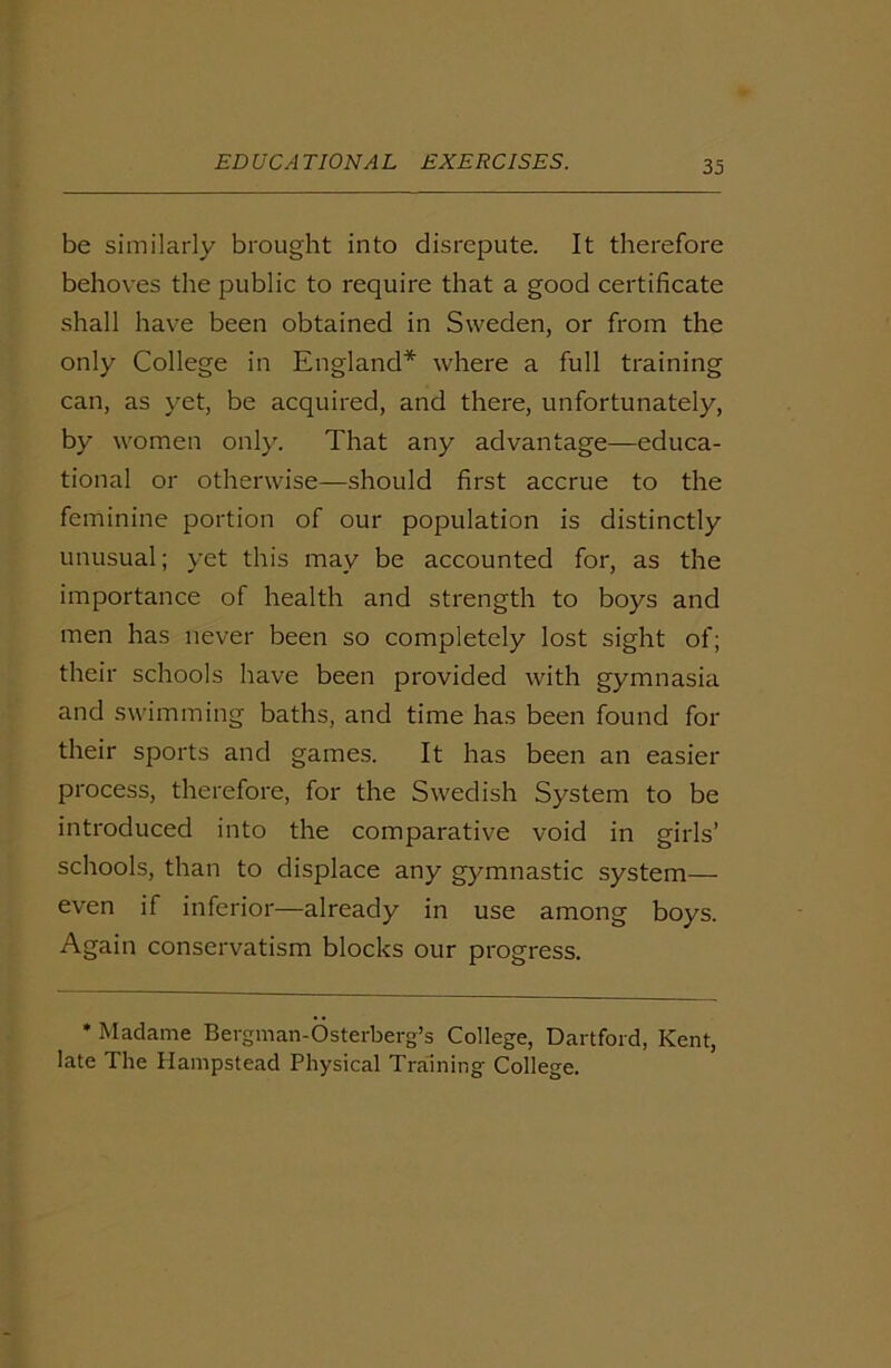 be similarly brought into disrepute. It therefore behoves the public to require that a good certificate shall have been obtained in Sweden, or from the only College in England* where a full training can, as yet, be acquired, and there, unfortunately, by women only. That any advantage—educa- tional or otherwise—should first accrue to the feminine portion of our population is distinctly unusual; yet this may be accounted for, as the importance of health and strength to boys and men has never been so completely lost sight of; their schools have been provided with gymnasia and swimming baths, and time has been found for their sports and games. It has been an easier process, therefore, for the Swedish System to be introduced into the comparative void in girls’ schools, than to displace any gymnastic system— even if inferior—already in use among boys. Again conservatism blocks our progress. * Madame Bergman-Osterberg’s College, Dartford, Kent, late The Hampstead Physical Training College.