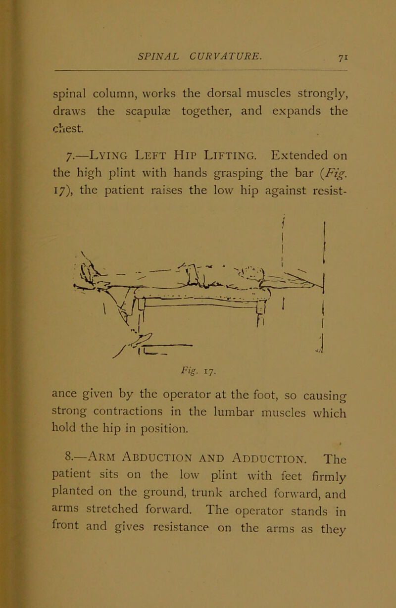 spinal column, works the dorsal muscles strongly, draws the scapulae together, and expands the chest. 7.—Lying Left Hip Lifting. Extended on the high plint with hands grasping the bar {Fig. 17), the patient raises the low hip against resist- Fig. 17. ance given by the operator at the foot, so causing strong contractions in the lumbar muscles which hold the hip in position. 8.—Arm Abduction and Adduction. The patient sits on the low plint with feet firmly planted on the ground, trunk arched forward, and arms stretched forward. The operator stands in front and gives resistance on the arms as they