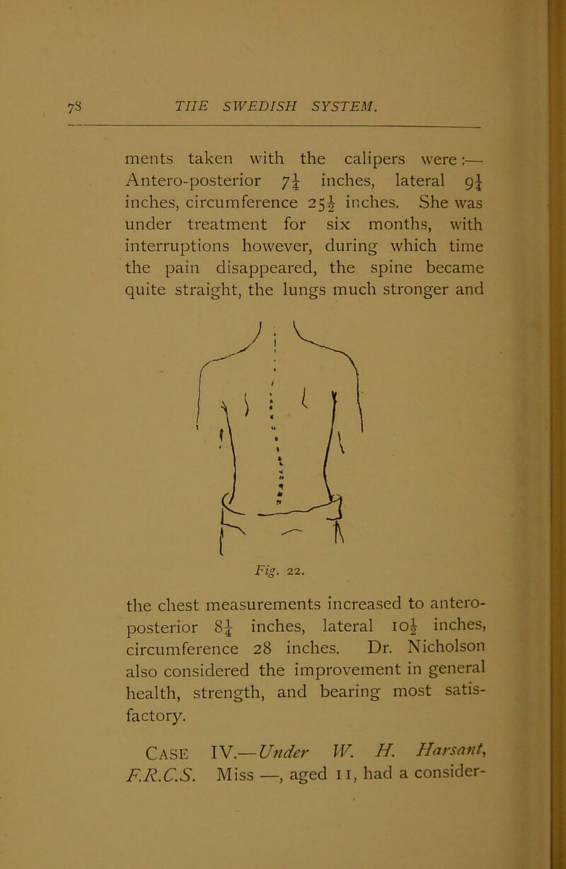 ments taken with the calipers were:— Antero-posterior inches, lateral 9^ inches, circumference 25^ inches. She was under treatment for six months, with interruptions however, during which time the pain disappeared, the spine became quite straight, the lungs much stronger and the chest measurements increased to antero- posterior 8{- inches, lateral io£ inches, circumference 28 inches. Dr. Nicholson also considered the improvement in general health, strength, and bearing most satis- factory. Case IV.— Under W. H. Harsant, F.R.C.S. Miss —, aged 11, had a consider-