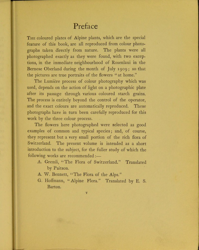 Preface The coloured plates of Alpine plants, which are the special feature of this book, are all reproduced from colour photo- graphs taken directly from nature. The plants were all photographed exactly as they were found, with two excep- tions, in the immediate neighbourhood of Rosenlaui in the Bernese Oberland during the month of July 1909; so that the pictures are true portraits of the flowers “ at home.” The Lumiere process of colour photography which was used, depends on the action of light on a photographic plate after its passage through various coloured starch grains. The process is entirely beyond the control of the operator, and the exact colours are automatically reproduced. These photographs have in turn been carefully reproduced for this work by the three colour process. The flowers here photographed were selected as good examples of common and typical species; and, of course, they represent but a very small portion of the rich flora of Switzerland. The present volume is intended as a short introduction to the subject, for the fuller study of which the following works are recommended:— A. Gremli, “The Flora of Switzerland.” Translated by Paitson. A. W. Bennett, “The Flora of the Alps.” G. Hoffmann, “Alpine Flora.” Translated by E. S. Barton.