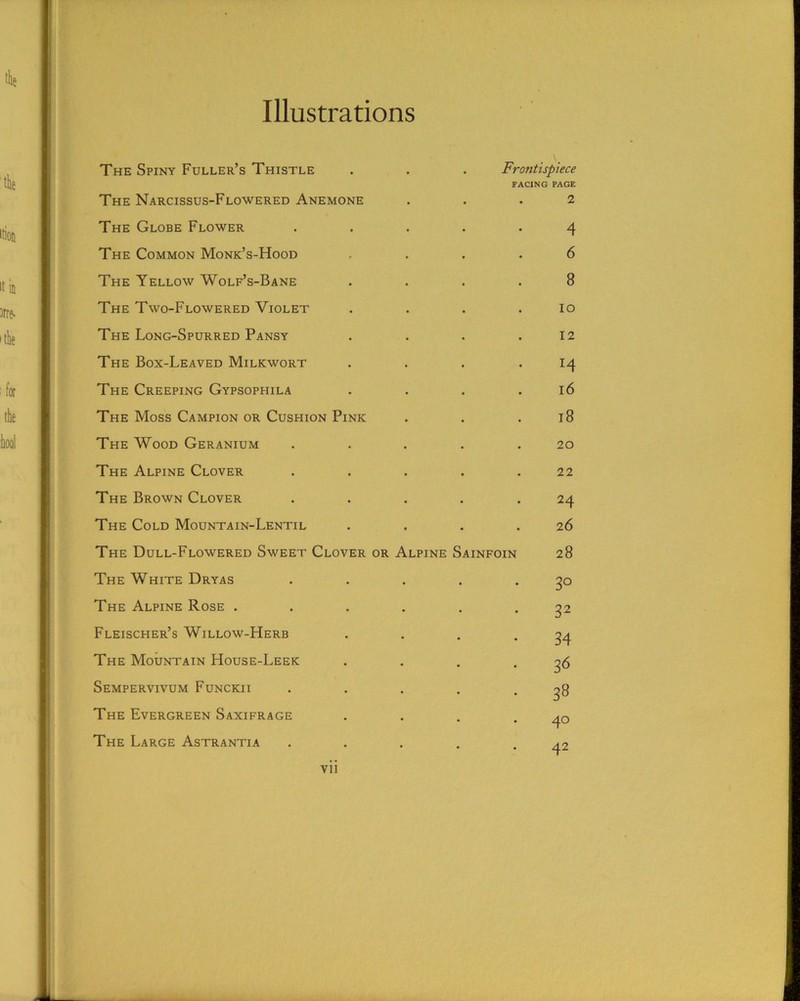 Illustrations The Spiny Fuller’s Thistle . . . Frontispiece FACING PAGE The Narcissus-Flowered Anemone ... 2 The Globe Flower ..... 4 The Common Monk’s-Hood .... 6 The Yellow Wolf’s-Bane .... 8 The Two-Flowered Violet . . . .10 The Long-Spurred Pansy . . . .12 The Box-Leaved Milkwort . . . .14 The Creeping Gypsophila . . . .16 The Moss Campion or Cushion Pink . . .18 The Wood Geranium ..... 20 The Alpine Clover . . . . .22 The Brown Clover . . . . .24 The Cold Mountain-Lentil . . . .26 The Dull-Flowered Sweet Clover or Alpine Sainfoin 28 The White Dryas . . . . .30 The Alpine Rose ...... 32 Fleischer’s Willow-Herb . . . .34 The Mountain House-Leek . . . • 3^ Sempervivum Funckii . . . . • 3^ The Evergreen Saxifrage . . . .40 The Large Astrantia . . . . .42