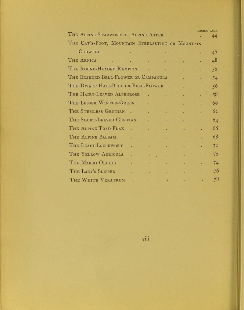 FACING PAGE The Alpine Starwort or Alpine Aster . . 44 The Cat’s-Foot, Mountain Everlasting or Mountain Cudweed ...... 46 The Arnica ...... 48 The Round-Headed Rampion . . . .52 The Bearded Bell-Flower or Campanula . . 54 The Dwarf Hair-Bell or Bell-Flower . . .56 The Hairy-Leaved Alpenrose . . . .58 The Lesser Winter-Green . . . .60 The Stemless Gentian . .... 62 The Short-Leaved Gentian . . . .64 The Alpine Toad-Flax . . ... 66 The Alpine Balsam . . . . . 68 The Leafy Lousewort . . . . .70 The Yellow Auricula . . . .72 The Marsh Orchis . . . . .74 The Lady’s Slipper . . . . .76 The White Veratrum . . . . .78 Vlll