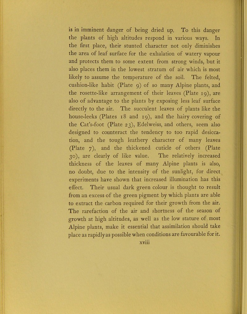is in imminent danger of being dried up. To this danger the plants of high altitudes respond in various ways. In the first place, their stunted character not only diminishes the area of leaf surface for the exhalation of watery vapour and protects them to some extent from strong winds, but it also places them in the lowest stratum of air which is most likely to assume the temperature of the soil. The felted, cushion-like habit (Plate 9) of so many Alpine plants, and the rosette-like arrangement of their leaves (Plate 19), are also of advantage to the plants by exposing less leaf surface directly to the air. The succulent leaves of plants like the house-leeks (Plates 18 and 19), and the hairy covering of the Cat’s-foot (Plate 23), Edelweiss, and others, seem also designed to counteract the tendency to too rapid desicca- tion, and the tough leathery character of many leaves (Plate 7), and the thickened cuticle of others (Plate 30), are clearly of like value. The relatively increased thickness of the leaves of many Alpine plants is also, no doubt, due to the intensity of the sunlight, for direct experiments have shown that increased illumination has this effect. Their usual dark green colour is thought to result from an excess of the green pigment by which plants are able to extract the carbon required for their growth from the air. The rarefaction of the air and shortness of the season of growth at high altitudes, as well as the low stature of most Alpine plants, make it essential that assimilation should take place as rapidly as possible when conditions are favourable for it. XVlll