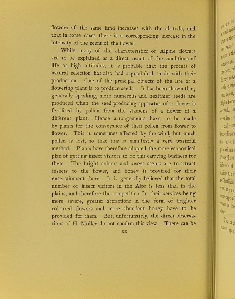 flowers of the same kind increases with the altitude, and that in some cases there is a corresponding increase in the intensity of the scent of the flower. While many of the characteristics of Alpine flowers are to be explained as a direct result of the conditions of life at high altitudes, it is probable that the process of natural selection has also had a good deal to do with their production. One of the principal objects of the life of a flowering plant is to produce seeds. It has been shown that, generally speaking, more numerous and healthier seeds are produced when the seed-producing apparatus of a flower is fertilised by pollen from the stamens of a flower of a different plant. Hence arrangements have to be made by plants for the conveyance of their pollen from flower to flower. This is sometimes effected by the wind, but much pollen is lost, so that this is manifestly a very wasteful method. Plants have therefore adopted the more economical plan of getting insect visitors to do this carrying business for them. The bright colours and sweet scents are to attract insects to the flower, and honey is provided for their entertainment there. It is generally believed that the total number of insect visitors in the Alps is less than in the plains, and therefore the competition for their services being more severe, greater attractions in the form of brighter coloured flowers and more abundant honey have to be provided for them. But, unfortunately, the direct observa- tions of Iff. Muller do not confirm this view. There can be