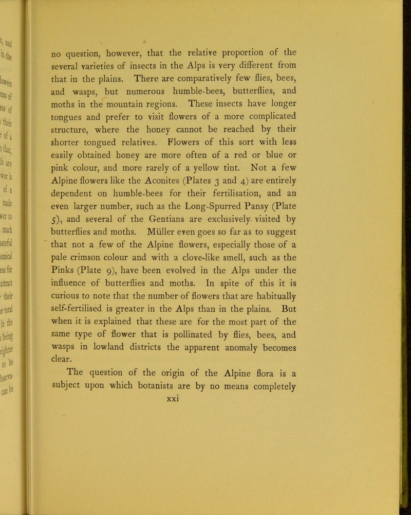 no question, however, that the relative proportion of the several varieties of insects in the Alps is very different from that in the plains. There are comparatively few flies, bees, and wasps, but numerous humble-bees, butterflies, and moths in the mountain regions. These insects have longer tongues and prefer to visit flowers of a more complicated structure, where the honey cannot be reached by their shorter tongued relatives. Flowers of this sort with less easily obtained honey are more often of a red or blue or pink colour, and more rarely of a yellow tint. Not a few Alpine flowers like the Aconites (Plates 3 and 4) are entirely dependent on humble-bees for their fertilisation, and an even larger number, such as the Long-Spurred Pansy (Plate 5), and several of the Gentians are exclusively, visited by butterflies and moths. Muller even goes so far as to suggest that not a few of the Alpine flowers, especially those of a pale crimson colour and with a clove-like smell, such as the Pinks (Plate 9), have been evolved in the Alps under the influence of butterflies and moths. In spite of this it is curious to note that the number of flowers that are habitually self-fertilised is greater in the Alps than in the plains. But when it is explained that these are for the most part of the same type of flower that is pollinated by flies, bees, and wasps in lowland districts the apparent anomaly becomes clear. The question of the origin of the Alpine flora is a subject upon which botanists are by no means completely