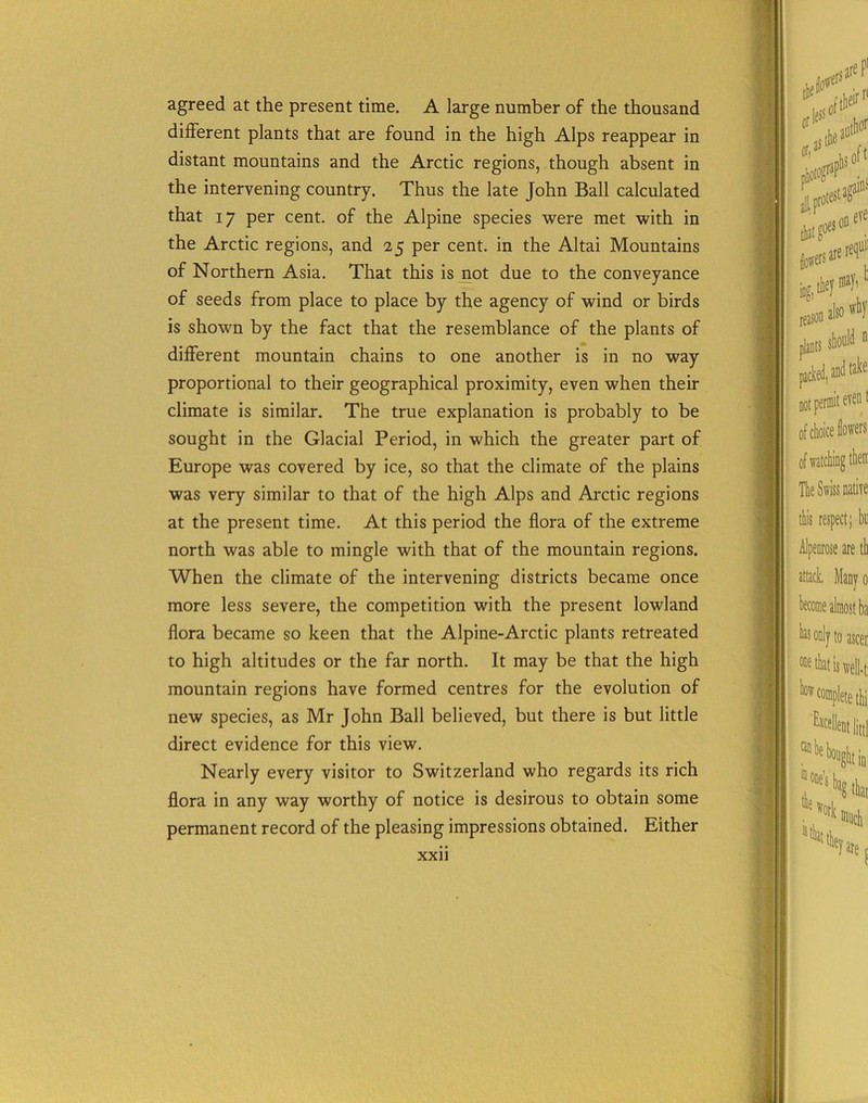 agreed at the present time. A large number of the thousand different plants that are found in the high Alps reappear in distant mountains and the Arctic regions, though absent in the intervening country. Thus the late John Ball calculated that 17 per cent, of the Alpine species were met with in the Arctic regions, and 25 per cent, in the Altai Mountains of Northern Asia. That this is not due to the conveyance of seeds from place to place by the agency of wind or birds is shown by the fact that the resemblance of the plants of different mountain chains to one another is in no way proportional to their geographical proximity, even when their climate is similar. The true explanation is probably to be sought in the Glacial Period, in which the greater part of Europe was covered by ice, so that the climate of the plains was very similar to that of the high Alps and Arctic regions at the present time. At this period the flora of the extreme north was able to mingle with that of the mountain regions. When the climate of the intervening districts became once more less severe, the competition with the present lowland flora became so keen that the Alpine-Arctic plants retreated to high altitudes or the far north. It may be that the high mountain regions have formed centres for the evolution of new species, as Mr John Ball believed, but there is but little direct evidence for this view. Nearly every visitor to Switzerland who regards its rich flora in any way worthy of notice is desirous to obtain some permanent record of the pleasing impressions obtained. Either