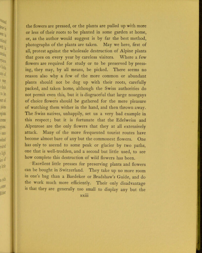 the flowers are pressed, or the plants are pulled up with more or less of their roots to be planted in some garden at home, or, as the author would suggest is by far the best method, photographs of the plants are taken. May we here, first of all, protest against the wholesale destruction of Alpine plants that goes on every year by careless visitors. Where a few flowers are required for study or to be preserved by press- ing, they may, by all means, be picked. There seems no reason also why a few of the more common or abundant plants should not be dug up with their roots, carefully packed, and taken home, although the Swiss authorities do not permit even this, but it is disgraceful that large nosegays of choice flowers should be gathered for the mere pleasure of watching them wither in the hand, and then thrown away. The Swiss natives, unhappily, set us a very bad example in this respect; but it is fortunate that the Edelweiss and Alpenrose are the only flowers that they at all extensively attack. Many of the more frequented tourist routes have become almost bare of any but the commonest flowers. One has only to ascend to some peak or glacier by two paths, one that is well-trodden, and a second but little used, to see how complete this destruction of wild flowers has been. Excellent little presses for preserving plants and flowers can be bought in Switzerland. They take up no more room in one’s bag than a Baedeker or Bradshaw’s Guide, and do the work much more efficiently. Their only disadvantage is that they are generally too small to display any but the xxm