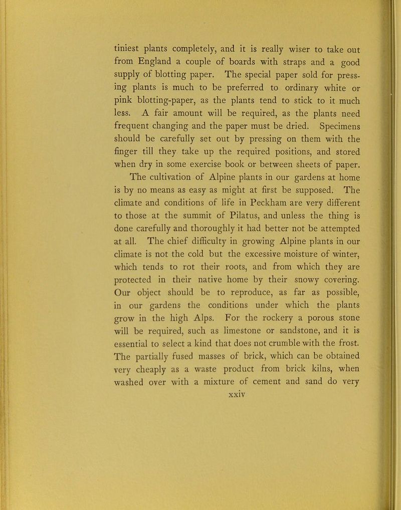 tiniest plants completely, and it is really wiser to take out from England a couple of boards with straps and a good supply of blotting paper. The special paper sold for press- ing plants is much to be preferred to ordinary white or pink blotting-paper, as the plants tend to stick to it much less. A fair amount will be required, as the plants need frequent changing and the paper must be dried. Specimens should be carefully set out by pressing on them with the finger till they take up the required positions, and stored when dry in some exercise book or between sheets of paper. The cultivation of Alpine plants in our gardens at home is by no means as easy as might at first be supposed. The climate and conditions of life in Peckham are very different to those at the summit of Pilatus, and unless the thing is done carefully and thoroughly it had better not be attempted at all. The chief difficulty in growing Alpine plants in our climate is not the cold but the excessive moisture of winter, which tends to rot their roots, and from which they are protected in their native home by their snowy covering. Our object should be to reproduce, as far as possible, in our gardens the conditions under which the plants grow in the high Alps. For the rockery a porous stone will be required, such as limestone or sandstone, and it is essential to select a kind that does not crumble with the frost. The partially fused masses of brick, which can be obtained very cheaply as a waste product from brick kilns, when washed over with a mixture of cement and sand do very