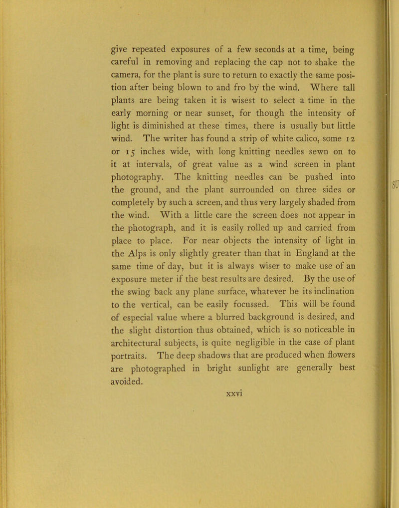 give repeated exposures of a few seconds at a time, being careful in removing and replacing the cap not to shake the camera, for the plant is sure to return to exactly the same posi- tion after being blown to and fro by the wind. Where tall plants are being taken it is wisest to select a time in the early morning or near sunset, for though the intensity of light is diminished at these times, there is usually but little wind. The writer has found a strip of white calico, some 12 or 15 inches wide, with long knitting needles sewn on to it at intervals, of great value as a wind screen in plant photography. The knitting needles can be pushed into the ground, and the plant surrounded on three sides or completely by such a screen, and thus very largely shaded from the wind. With a little care the screen does not appear in the photograph, and it is easily rolled up and carried from place to place. For near objects the intensity of light in the Alps is only slightly greater than that in England at the same time of day, but it is always wiser to make use of an exposure meter if the best results are desired. By the use of the swing back any plane surface, whatever be its inclination to the vertical, can be easily focussed. This will be found of especial value where a blurred background is desired, and the slight distortion thus obtained, which is so noticeable in architectural subjects, is quite negligible in the case of plant portraits. The deep shadows that are produced when flowers are photographed in bright sunlight are generally best avoided.