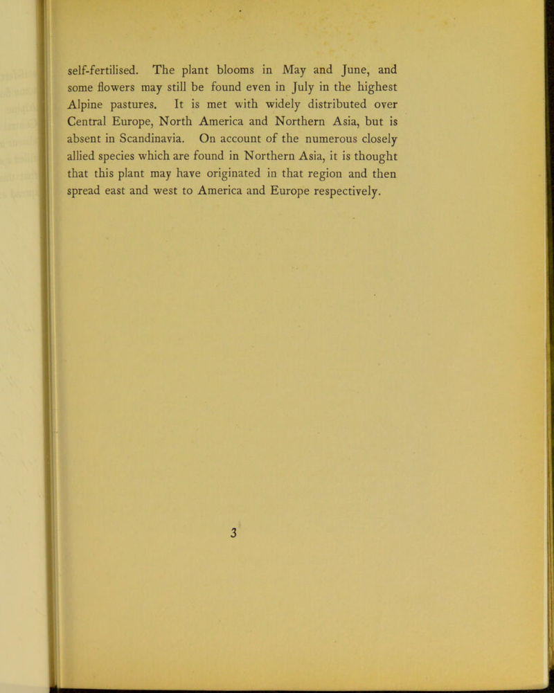 some flowers may still be found even in July in the highest Alpine pastures. It is met with widely distributed over Central Europe, North America and Northern Asia, but is absent in Scandinavia. On account of the numerous closely allied species which are found in Northern Asia, it is thought that this plant may have originated in that region and then spread east and west to America and Europe respectively. 3