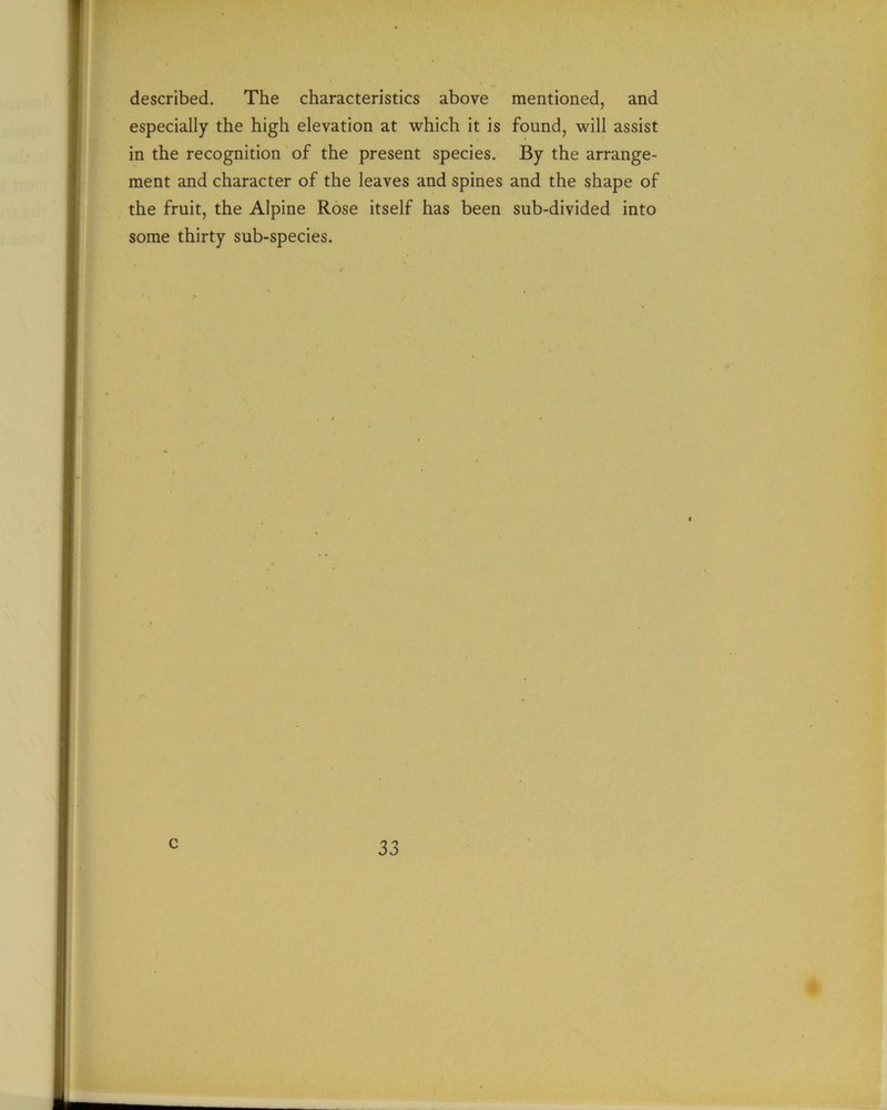described. The characteristics above mentioned, and especially the high elevation at which it is found, will assist in the recognition of the present species. By the arrange- ment and character of the leaves and spines and the shape of the fruit, the Alpine Rose itself has been sub-divided into some thirty sub-species. c