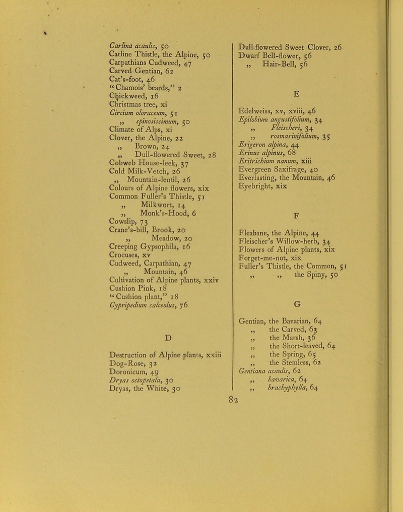 Carlina acaulis, 50 Carline Thistle, the Alpine, 50 Carpathians Cudweed, 47 Carved Gentian, 62 Cat’s-foot, 46 “ Chamois’ beards,” 2 Cfyickweed, 16 Christmas tree, xi Circium oloraceum, 51 ,, spinosissimum, 50 Climate of Alps, xi Clover, the Alpine, 22 ,, Brown, 24 ,, Dull-flowered Sweet, 28 Cobweb House-leek, 37 Cold Milk-Vetch, 26 ,, Mountain-lentil, 26 Colours of Alpine flowers, xix Common Fuller’s Thistle, 51 „ Milkwort, 14 ,, Monk’s-Hood, 6 Cowslip, 73 Crane’s-bill, Brook, 20 ,, Meadow, 20 Creeping Gypsophila, 16 Crocuses, xv Cudweed, Carpathian, 47 „ Mountain, 46 Cultivation of Alpine plants, xxiv Cushion Pink, 18 “Cushion plant,” 18 Cypripedium calceolus, 76 D Destruction of Alpine plants, xxiii Dog-Rose, 32 Doronicum, 49 Dry as oc tope tala, 30 Dryas, the White, 30 8 Dull-flowered Sweet Clover, 26 Dwarf Bell-flower, 56 ,, Hair-Bell, 56 E Edelweiss, xv, xviii, 46 Epilobium angustifolium, 34 ,, Fleischeri, 34 „ rosmarinifolium, 3 5 Erigeron alpina, 44 Erinus alpinus, 68 Eritrichlum nanum, xiii Evergreen Saxifrage, 40 Everlasting, the Mountain, 46 Eyebright, xix F Fleabane, the Alpine, 44 Fleischer’s Willow-herb, 34 Flowers of Alpine plants, xix Forget-me-not, xix Fuller’s Thistle, the Common, 51 „ „ the Spiny, 50 G Gentian, the Bavarian, 64 ,, the Carved, 63 „ the Marsh, 36 „ the Short-leaved, 64 ,, the Spring, 65 ,, the Stemless, 62 Gcntiana acaulis, 62 bavarica, 64 brachyphylla, 64