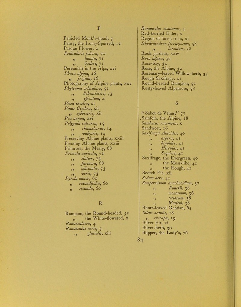 p Panicled Monk’s-hood, 7 Pansy, the Long-Spurred, 12 Pasque Flower, 2 Pedicularis folios a, 70 ,, lanata, 71 ,, Oederi, 71 Perennials in the Alps, xvi Phaca alpina, 26 „ frigida, 26 Photography of Alpine plants, xxv Phyteuma orbiculare, 52 ,, Scheuchxeri, 53 ,, spicatum, x P/Vra excelsa, xi Pinus Cembra, xii ,, sylvestris, xii Poa annua, xvi Polygala calcar ea, 1 5 ,, chamabuxus, 14 ,, vulgaris, 14 Preserving Alpine plants, xxiii Pressing Alpine plants, xxiii Primrose, the Mealy, 68 Primula auricula, 72 „ elatior, 73 „ farinosa, 68 „ officinalis, 73 „ veris, 73 Pyrola minor, 60 ,, rotundifolia, 60 ,, secunda, 60 R Rampion, the Round-headed, 52 „ the White-flowered, x Ranunculacea, 4 Ranunculus acris, 5 ,, glacialis, xiii Ranunculus montanus, 4 Red-berried Elder, x Region of forest trees, xi Rhododendron ferrugineum, 58 ,, hirsutum, 58 Rock gardens, xxiv Rosa alpina, 32 Rose-bay, 34 Rose, the Alpine, 32 Rosemary-leaved Willow-herb, 35 Rough Saxifrage, 41 Round-headed Rampion, 52 Rusty-leaved Alpenrose, 58 S “ Sabot de Venus,” 77 .Sainfoin, the Alpine, 28 Sambucus raccmosa, x Sandwort, 16 Saxifraga Aixoides, 40 ,, aspera, 41 ,, bryoides, 41 ,, Hire ulus, 41 ,, Seqtiieri, 41 Saxifrage, the Evergreen, 40 ,, the Moss-like, 41 ,, the Rough, 41 Scotch Fir, xii Sedum acre, 41 Sempervivum arachnoidium, 37 ,, Funcki't, 38 ,, montanum, 36 „ tec to rum, 38 „ Wulfeni, 38 Short-leaved Gentian, 64 Silene acaulis, 18 „ exscapa, 19 Silver Fir, xi Silver-herb, 30 Slipper, the Lady’s, 76