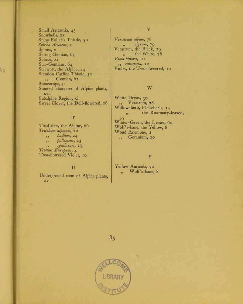 Small Astrantia, 43 Snowbells, xv Spiny Fuller’s Thistle, 50 Spiraa Aruncus, x Spiraea, x Spring Gentian, 65 Spruce, xi Star-Gentians, 64 Starwort, the Alpine, 44 Stemless Carline Thistle, 50 ,, Gentian, 62 Stonecrops, 41 Stunted character of Alpine plants, xvii Subalpine Region, xi Sweet Clover, the Dull-flowered, 28 T Toad-flax, the Alpine, 66 Trifolium alpinum, 22 ,, badium, 24 ,, pallescens, 2 3 ,, spadiceum, 25 Trol/ius Europaus, 4 Two-flowered Violet, 10 U Underground stem of Alpine plants, xv V Veratrum album, 78 „ nigrum, 79 Veratrum, the Black, 79 ,, the White, 78 Viola bi/lor a, 10 ,, calcar at a, 12 Violet, the Two-flowered, 10 W White Dryas, 30 ,, Veratrum, 78 Willow-herb, Fleischer’s, 34 ,, the Rosemary-leaved, 35 Winter-Green, the Lesser, 60 Wolf’s-bane, the Yellow, 8 Wood Anemone, 2 ,, Geranium, 20 Y Yellow Auricula, 72 ,, Wolf’s-bane, 8