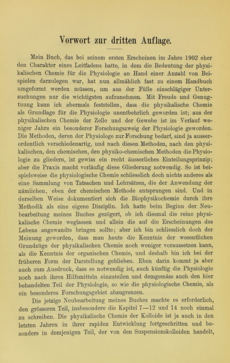 Mein Buch, das bei seinem ersten Erscheinen im Jahre 1902 eher den Charakter eines Leitfadens hatte, in dem die Bedeutung der physi- kalischen Chemie für die Physiologie an Hand einer Anzahl von Bei- spielen darzulegen war, hat nun allmählich fast zu einem Handbuch umgeformt werden müssen, um aus der Fülle einschlägiger Unter- suchungen nur die wichtigsten aufzunehmen. Mit Freude und Genug- tuung kann ich abermals feststellen, dass die physikalische Chemie als Grundlage für die Physiologie unentbehrlich geworden ist; aus der physikalischen Chemie der Zelle und der Gewebe ist im Verlauf we- niger Jahre ein besonderer Forschungszweig der Physiologie geworden. Die Methoden, deren der Physiologe zur Forschung bedarf, sind ja ausser- ordentlich verschiedenartig, und nach diesen Methoden, nach den physi- kalischen, den chemischen, den physiko-chemischen Methoden die Physio- logie zu gliedern, ist gewiss ein recht äusserliches Einteilungsprinzip; aber die Praxis macht vorläufig diese Gliederung notwendig. So ist bei- spielsweise die physiologische Chemie schliesslich doch nichts anderes als eine Sammlung von Tatsachen und Lehrsätzen, die der Anwendung der nämlichen, eben der chemischen Methode entsprungen sind. Und in derselben Weise dokumentiert sich die Biophysikochemie durch ihre Methodik als eine eigene Disziplin. Ich hatte beim Beginn der Neu- bearbeitung meines Buches gezögert, ob ich diesmal die reine physi- kalische Chemie weglassen und allein die auf die Erscheinungen des Lebens angewandte bringen sollte; aber ich bin schliesslich doch der Meinung geworden, dass man heute die Kenntnis der wesentlichen Grundzüge der physikalischen Chemie noch weniger voraussetzen kann, als die Kenntnis der organischen Chemie, und deshalb bin ich bei der früheren Form der Darstellung geblieben. Eben darin kommt ja aber auch zum Ausdruck, dass es notwendig ist, auch künftig die Physiologie noch nach ihren Hilfsmitteln einzuteilen und demgemäss auch den hier behandelten Teil der Physiologie, so wie die physiologische Chemie, als ein besonderes Forschungsgebiet abzugrenzen. Die jetzige Neubearbeitung meines Buches machte es erforderlich, den grösseren Teil, insbesondere die Kapitel 7—12 und 14 noch einmal zu schreiben. Die physikalische Chemie der Kolloide ist ja auch in den letzten Jahren in ihrer rapiden Entwicklung fortgeschritten und be- sonders in demjenigen Teil, der von den Suspensionskolloiden handelt,