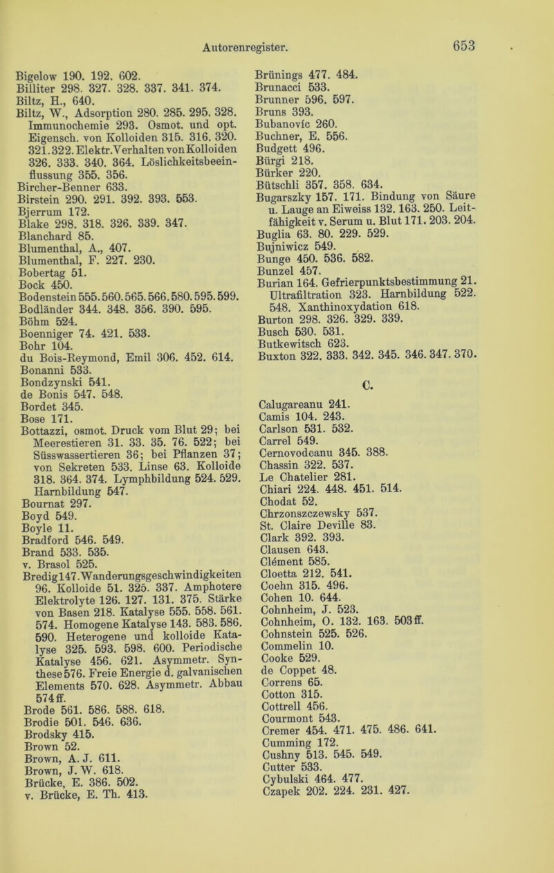 Bigelow 190. 192. 602. Billiter 298. 327. 328. 337. 341. 374. Biltz, H., 640. Biltz, W., Adsorption 280. 285. 295. 328. Immunochemie 293. Osmot. und opt. Eigensch. von Kolloiden 315. 316. 320. 321.322.Elektr.VerhaltenvonKolloiden 326. 333. 340. 364. Löslichkeitsbeein- flussung 355. 356. Birclier-Benner 633. Birstein 290. 291. 392. 393. 553. Bjerrum 172. Blake 298. 318. 326. 339. 347. Blanchard 85. Blumenthal, A., 407. Blumenthal, F. 227. 230. Bobertag 51. Bock 450 Bodenstein 555.560.565.566.580.595.599. Bodländer 344. 348. 356. 390. 595. Böhm 524. Boenniger 74. 421. 533. Bohr 104. du Bois-Reymond, Emil 306. 452. 614. Bonanni 533. Bondzynski 541. de Bonis 547. 548. Bordet 345. Bose 171. Bottazzi, osmot. Druck vom Blut 29; bei Meerestieren 31. 33. 35. 76. 522; bei Süsswassertieren 36; bei Pflanzen 37; von Sekreten 533. Linse 63. Kolloide 318. 364. 374. Lymphbildung 524. 529. Hambildung 547. Bournat 297. Boyd 549. Boyle 11. Bradford 546. 549. Brand 533. 535. v. Brasol 525. Bredig 147. W anderungsgeschwindigkei ten 96. Kolloide 51. 325. 337. Amphotere Elektrolyte 126. 127. 131. 375. Stärke von Basen 218. Katalyse 555. 558. 561. 574. Homogene Katalyse 143. 583. 586. 590. Heterogene und kolloide Kata- lyse 325. 593. 598. 600. Periodische Katalyse 456. 621. Asymmetr. Syn- these 576. Freie Energie d. galvanischen Elements 570. 628. Asymmetr. Abbau 574 ff. Brode 561. 586. 588. 618. Brodie 501. 546. 636. Brodsky 415. Brown 52. Brown, A. J. 611. Brown, J. W. 618. Brücke, E. 386. 502. v. Brücke, E. Th. 413. Brünings 477. 484. Brunacci 533. Brunner 596. 597. Bruns 393. Bubanovic 260. Büchner, E. 556. Budgett 496. Bürgi 218. Bürker 220. Bütschli 357. 358. 634. Bugarszky 157. 171. Bindung von Säure u. Lauge an Eiweiss 132.163. 250. Leit- fähigkeit v. Serum u. Blut 171. 203. 204. Buglia 63. 80. 229. 529. Bujniwicz 549. Bunge 450. 536. 582. Bunzel 457. Burian 164. Gefrierpunktsbestimmung 21. Ultrafiltration 323. Harnbildung 522. 548. Xanthinoxydation 618. Burton 298. 326. 329. 339. Busch 530. 531. Butkewitsch 623. Buxton 322. 333. 342. 345. 346. 347. 370. C. Calugareanu 241. Camis 104. 243. Carlson 531. 532. Carrel 549. Cernovodeanu 345. 388. Chassin 322. 537. Le Chatelier 281. Chiari 224. 448. 451. 514. Chodat 52. Chrzonszczewsky 537. St. Olaire Deville 83. Clark 392. 393. Clausen 643. Clöment 585. Cloetta 212. 541. Coehn 315. 496. Cohen 10. 644. Cohnheim, J. 523. Cohnheim, 0. 132. 163. 503 ff. Cohnstein 525. 526. Commelin 10. Cooke 529. de Coppet 48. Correns 65. Cotton 315. Cottrell 456. Courmont 543. Cremer 454. 471. 475. 486. 641. Cumming 172. Cushny 513. 545. 549. Cutter 533. Cybulski 464. 477. Czapek 202. 224. 231. 427.