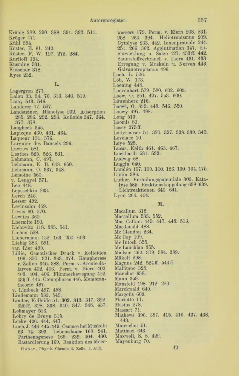 Krönig 289. 290. 388. 391. 392. 511. Krüger 471. Kühl 594. Küster, E. 61. 242. Küster, F. W. 127. 272. 284. Kuriloff 194. Ivusmine 531. Kutscher 378. Kyes 232. L. Lagergren 277. Lalou 33. 34. 76. 333. 340. 519. Lamy 543. 546. Länderer 77. 527. Landsteiner, Hämolyse 232. Adsorption 285. 286. 292. 293. Kolloide 347. 364. 377. 378. Langbeck 355. Lapicque 460. 461. 464. Laqueur 131. 376. Larguier des Bancels 296. Lawrow 581. Leathes 525. 526. 531. Lehmann, C. 497. Lehmann, K. B. 648. 650. Lehmann, 0. 337. 348. Lemoine 560. v. Lengyel 571. Leo 448. Lepeschkin 263. Lerch 246. Lesser 492. Levinsohn 459. Lewis 60. 270. Lewites 360. Lhermite 190. Lichtwitz 118. 383. 541. Lieben 528. Liebermann 132. 163. 250. 603. Liebig 386. 591. van Lier 499. Lillie, Osmotischer Druck v. Kolloiden 106. 320. 321. 363. 374. Kataphorese v. Zellen 345. 388. Perm. v. Arenicola- larven 402. 406. Perm. v. Eiern 402. 403. 404. 406. Flimmerbewegung 422. 439 ff. 445. Ctenophoren 446. Membran- theorie 487. v. Limbeck 497. 498. Lindemann 533- 549. Linder, Kolloide 51. 302. 313. 317. 322. 325 ff. 328. 338. 340. 347. 348. 437. Lobmayer 516. Lobry de Bruyn 315. Locke 426. 444. 447. Loeb,J. 444.445.449. Osmose bei Muskeln 63. 74. 393. Lebensdauer 168. 241. Parthenogenese 169. 239. 404. 430. Bastardierung 169. Reaktion des Meer- Ei ob er, Physik. Chemie d. Zelle. 3. Aull. wassers 179. Perm. v. Eiern 208. 231. 258. 264. 394. Heliotropismus 209. Cytolyse 233. 442. Ionenproteide 244. 251. 266. 362. Agglutination 347. Ei- entwicklung u. Salze 427. 433ff. 442. Sauerstoffverbrauch v. Eiern 431. 433. Erregung v. Muskeln u. Nerven 443. Galvanotropismus 496. Loeb, L. 526. Löb, W. 173. Loening 448. Loevenhart 579. 580. 602. 603. Loew, 0. 251. 427. 553. 600. Löwenherz 216. Loewi, 0. 399. 448. 546. 550. Loewy 497. 498. Long 513. Loomis 83. Losev 275ff. Lottermoser 51. 320. 327. 328. 339. 340. Lovelace 10. Loye 525. Lucas, Keith 461. 463. 467. Luckhardt 531. 532. Ludwig 68. Luggin 640. Lunden 107. 109. 110. 126. 130. 134.175. Lunin 386. Luther, Verteilungspotentiale 303. Kata- lyse 585. Reaktionskoppelung 638. 639. Lichtreaktionen 640. 641. Lyon 264. 404. M. Macallum 318. Maccallum 533. 552. Mac Cailum 445. 447. 448. 513. Macdonald 488. Mc Clendon 264. Mc Coy 109. Mc Intosh 355. Mc Lauchlan 355. Madsen 292. 379. 384. 389. Mäkelt 298. Magnus 242. 524ff. 544 ff. Maltitano 328. Manchot 638. Mann 359. Mansfeld 198. 212. 220. Marckwald 640. Margolis 609. Mariotte 11. Masius 278. jVIciss£ii*t 71 Mathews 396. 397. 415. 416. 437. 438. 443. Matruchot 51. Matthaei 643. Maxwell, S. S. 422. Mayenburg 70. 42
