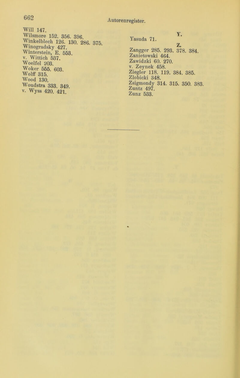 Autorenregister. Will 147. Wilsmore 152. 356. 396 Winkelblech 126. 130. 286. 375. Winogradsky 427. Winterstein, E. 553 v. Wittich 537. Woelfel 203. Woker 555. 603. Wolff 315. Wood 130. Woudstra 333. 349. v. Wyss 420. 421. Yasuda 71. Y. Z. Zangger 285. 293. 378. 384. Zanietowski 464. Zawidzki 60. 270. v. Zeynek 458. Ziegler 118. 119. 384. 385. Zlobicki 348. Zsigmondy 314. 315. 350. 383. Zuntz 497.
