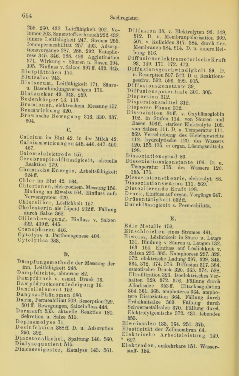 Sachregister. 259. 260. 432. Leitfähigkeit 202. Vo- lumen 203. Sauerstoffverbrauch 222.432. innere Leitfähigkeit 247. Stroma 255 Ionenpermeabilität 257. 493. Adsorp- tionsvorgänge 287. 288. 292. Katapho- 2“ 345- 346. 388. 493. Agglutination oLL iYlrkunS v- Säuren u. Basen 394. 395. Einfluss v. Salzen 397 ff. 432 445 Blutplättchen 170. Blutsalze 243. Blutserum, Leitfähigkeit 171. Säure- u. Basenbindungsvermögen 176. Blutzucker 42. 243. 259. Bodenkörper 13. 113. Bromionen, elektrochem. Messung 157. Brom Wirkung 420. Brownsche Bewegung 316. 330. 337. 604. €. Calcium im Blut 42. in der Milch 42. 467 Umwirkungen 445. 446. 447. 450. Calomelelektrode 157. Cerebrospinalflüssigkeit, aktuelle Reaktion 179. Ckei,nj.sche Energie, Arbeitsfähigkeit 624 fr. Chlor im Blut 42. 164. C h 1 o r i o n e n, elektrochem. Messung 156. Bindung an Eiweiss 164. Einfluss aufs Nervensystem 420. Chlorsilber, Löslichkeit 157. Cholesterin als Lipoid 232 ff. Fällung durch Salze 362. Cilienbewegung, Einfluss v. Salzen 422. 439 ff. 445. Ctenophoren 446. Cytolyse u. Parthenogenese 404. Cytolytica 233. D. Dämpfungsmethode der Messung der inn. Leitfähigkeit 248. Dampfdichte, abnorme 82. Dampfdruck u. osmot. Druck 16. Dampfdruckserniedrigung 16. Daniellelement 152. Danysz-Phänomen 380. Darm, Permeabilität 209. Resorption229. 501 ff. Bewegungen, Salzeinfluss 448. Darmsaft 533. aktuelle Reaktion 180. Sekretion u. Salze 513. Deplasmolyse 71. Desinfektion 388ff. D. u. Adsorption 290. 392. Diacetonalkohol, Spaltung 146. 560. Dialysequotient 515. Diazoessigester, Katalyse 143. 561. Diffusion 38. v. Elektrolyten 93. 149. 512. D. u. Membranpolarisation 309. 507. v. Kolloiden 317. 384. durch tier. Membranen 384. 514. D. u. innere Rei- bung 516. DiffusionselektromotorischeKraft 93. 149. 171. 172. 472. Diffusionsgeschwindigkeit 39. D. u. Resorption 507. 512. D. u. Reaktions- geschw. 592. 596. 599. 605. Diffusionskonstante 39. Diffusionspotentiale 301. 305. Dispersion 312. Dispersionsmittel 312. Disperse Phase 312. Dissoziation 84ff. v. Oxyhämoglobin 102. in Stufen 114. von Säuren und Basen 106 ff. starker Elektrolyte 109. von Salzen 111. D. u. Temperatur 111. 569. Verschiebung des Gleichgewichts 112. hydrolytische 120. des Wassers 120. 155.175. in organ. Lösungsmitteln 198. Dissoziationsgrad 83. Dissoziationskonstante 106. D. u. Temperatur 175. des Wassers 120. 155. 175. Dissoziationstheorie, elektrolyt. 88. Dissoziationswärme 111. 569. Dissoziierende Kraft 198. Druck, Einfluss auf organ. Vorgänge 647. Drüsentätigkeit 532ff. Durchlässigkeit s. Permeabilität. E. Edle Metalle 152. Einschleichen eines Stromes 461. Eiweiss, Löslichkeit in Säure u. Lauge 131. Bindung v Säuren u. Laugen 132. 163. 164. Einfluss auf Löslichkeit v. Salzen 250. 383. Kataphorese 297. 329. 372. elektrische Ladung 297. 329. 345. 364. 372. 374. 376. Diffusion 317. 384. osmotischer Druck 320. 363. 374. 528. Ultrafiltration 323. isoelektrisches Ver- halten 329. 372. 376. Fällung durch Alkalisalze 353 ff. Hitzekoagulation 354. 361. 368. amphoteres 364. ampho- tere Dissoziation 364. Fällung durch Erdalkalisalze 369. Fällung durch Schwermetallsalze 370. Fällung durch Elektrolytgemische 372. 437. lebendes 553. Eiweissalze 133. 164. 251. 375. Elastizität der Zellmembran 64. Elektrische Arbeitsleistung 149 * 627. Elektroden, umkehrbare 151. Wasser- stoff- 154.