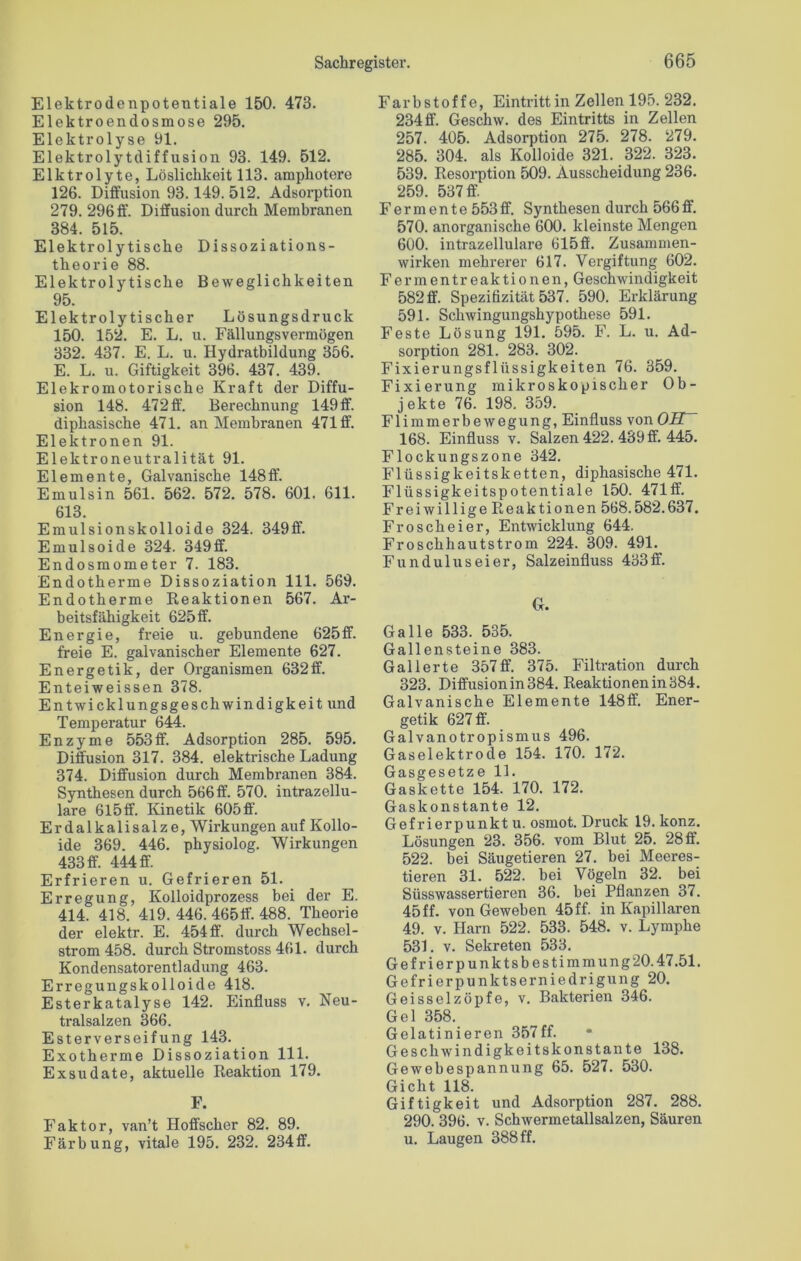 Elektrodenpotentiale 150. 473. Elektroendosmose 295. Elektrolyse 91. Elektrolytdiffusion 93. 149. 512. Elktrolyte, Löslichkeit 113. amphotere 126. Diffusion 93.149. 512. Adsorption 279. 296 ff. Diffusion durch Membranen 384. 515. Elektrolytische Dissoziations- theorie 88. Elektrolytische Beweglichkeiten 95. Elektrolytischer Lösungsdruck 150. 152. E. L. u. Fällungsvermögen 332. 437. E. L. u. Hydratbildung 356. E. L. u. Giftigkeit 396. 437. 439. Elekromotorische Kraft der Diffu- sion 148. 472 ff. Berechnung 149 ff. diphasische 471. an Membranen 471 ff. Elektronen 91. Elektroneutralität 91. Elemente, Galvanische 148ff. Emulsin 561. 562. 572. 578. 601. 611. 613. Emulsionskolloide 324. 349ff. Emulsoide 324. 349ff. Endosmometer 7. 183. Endotherme Dissoziation 111. 569. Endotherme Reaktionen 567. Ar- beitsfähigkeit 625 ff. Energie, freie u. gebundene 625ff. freie E. galvanischer Elemente 627. Energetik, der Organismen 632ff. Enteiweissen 378. Entwicklungsgeschwindigkeit und Temperatur 644. Enzyme 553ff. Adsorption 285. 595. Diffusion 317. 384. elektrische Ladung 374. Diffusion durch Membranen 384. Synthesen durch 566ff. 570. intrazellu- lare 615 ff. Kinetik 605 ff. Erdalkalisalze, Wirkungen auf Kollo- ide 369. 446. physiolog. Wirkungen 433 ff. 444 ff. Erfrieren u. Gefrieren 51. Erregung, Kolloidprozess bei der E. 414. 418. 419. 446. 465ff. 488. Theorie der elektr. E. 454ff. durch Wechsel- strom 458. durch Stromstoss 461. durch Kondensatorentladung 463. Erregungskolloide 418. Esterkatalyse 142. Einfluss v. Neu- tralsalzen 366. Esterverseifung 143. Exotherme Dissoziation 111. Exsudate, aktuelle Reaktion 179. F. Faktor, van’t Hoffscher 82. 89. Färbung, vitale 195. 232. 234ff. Farbstoffe, Eintritt in Zellen 195. 232. 234ff. Geschw. des Eintritts in Zellen 257. 405. Adsorption 275. 278. 279. 285. 304. als Kolloide 321. 322. 323. 539. Resorption 509. Ausscheidung 236. 259. 537 ff Fermente 553ff. Synthesen durch 566ff. 570. anorganische 600. kleinste Mengen 600. intrazellulare 615 ff. Zusammen- wirken mehrerer 617. Vergiftung 602. Ferm ent reaktionen, Geschwindigkeit 582 ff. Spezifizität 537. 590. Erklärung 591. Schwingungshypothese 591. Feste Lösung 191. 595. F. L. u. Ad- sorption 281. 283. 302. Fixierungsflüssigkeiten 76. 359. Fixierung mikroskopischer Ob- jekte 76. 198. 359. Flimmerbewegung, Einfluss von OIT~ 168. Einfluss v. Salzen 422. 439 ff. 445. Flockungszone 342. Flüssigkeitsketten, diphasische 471. Flüssigkeitspotentiale 150. 471ff. Freiwillige Reaktionen 568.582.637. Froscheier, Entwicklung 644. Froschhautstrom 224. 309. 491. Fundul us ei er, Salzeinfluss 433 ff. G. Galle 533. 535. Gallensteine 383. Gallerte 357ff. 375. Filtration durch 323. Diffusion in 384. Reaktionen in 384. Galvanische Elemente 148ff. Ener- getik 627 ff. Galvanotropismus 496. Gaselektrode 154. 170. 172. Gasgesetze 11. Gaskette 154. 170. 172. Gaskonstante 12. Gefrierpunkt u. osmot. Druck 19. konz. Lösungen 23. 356. vom Blut 25. 28 ff. 522. bei Säugetieren 27. bei Meeres- tieren 31. 522. bei Vögeln 32. bei Süsswassertieren 36. bei Pflanzen 37. 45 ff. von Geweben 45 ff. in Kapillaren 49. v. Harn 522. 533. 548. v. Lymphe 531. v. Sekreten 533. G e f r i e r p u n k t s b e s t i m m u n g 20.47.51. Gefrierpunktserniedrigung 20. Geisselzöpfe, v. Bakterien 346. Gel 358. Gelatinieren 357ff. Geschwindigkeitskonstante 138. Gewebespannung 65. 527. 530. Gicht 118. Giftigkeit und Adsorption 287. 288. 290. 396. v. Schwermetallsalzen, Säuren u. Laugen 388 ff.