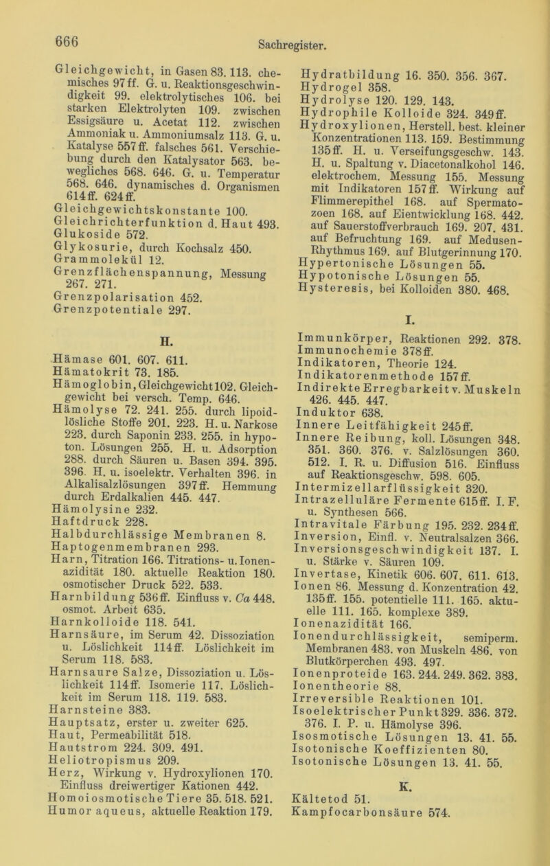 Gleichgewicht, in Gasen 83.113. che- misches 97 ff. G. u. Reaktionsgeschwin- digkeit 99. elektrolytisches 106. bei starken Elektrolyten 109. zwischen Essigsäure u. Acetat 112. zwischen Ammoniak u. Ammoniumsalz 113. G. u. Katalyse 557 ff. falsches 561. Verschie- bung durch den Katalysator 563. be- wegliches 568. 646. G. u. Temperatur 568. 646. dynamisches d. Organismen 614 ff. 624 ff. Gleichgewichtskonstante 100. Gleichrichterfunktion d. Haut 493. Glukoside 572. Glykosurie, durch Kochsalz 450. Grammolekül 12. Grenzflächenspannung, Messung 267. 271. Grenzpolarisation 452. Grenzpotentiale 297. H. Hämase 601. 607. 611. Hämatokrit 73. 185. Hämoglobin,Gleichgewicht 102. Gleich- gewicht bei versch. Temp. 646. Hämolyse 72. 241. 255. durch lipoid- lösliche Stoffe 201. 223. H. u. Narkose 223. durch Saponin 233. 255. in hypo- ton. Lösungen 255. H. u. Adsorption 288. durch Säuren u. Basen 394. 395. 396. H. u. isoelektr. Verhalten 396. in Alkalisalzlösungen 397 ff. Hemmung durch Erdalkalien 445. 447. Hämolysine 232. Haftdruck 228. Halbdurchlässige Membranen 8. Haptogenmembranen 293. Harn, Titration 166. Titrations- u.Ionen- azidität 180. aktuelle Reaktion 180. osmotischer Druck 522. 533. Harnbildung 536ff. Einfluss v. Ca 448. osmot. Arbeit 635. Harnkolloide 118. 541. Harnsäure, im Serum 42. Dissoziation u. Löslichkeit 114 ff. Löslichkeit im Serum 118. 583. Harn saure Salze, Dissoziation u. Lös- lichkeit 114ff. Isomerie 117. Löslich- keit im Serum 118. 119. 583. Harnsteine 383. Hauptsatz, erster u. zweiter 625. Haut, Permeabilität 518. Hautstrom 224. 309. 491. Heliotropismus 209. Herz, Wirkung v. Hydroxylionen 170. Einfluss dreiwertiger Kationen 442. Homoiosmotische Tiere 35. 518. 521. Humor aqueus, aktuelle Reaktion 179. Hydratbildung 16. 350. 356. 367. Hydrogel 358. Hydrolyse 120. 129. 143. Hydrophile Kolloide 324. 349ff. Hydroxylionen, Herstell, best, kleiner Konzentrationen 113. 159. Bestimmung 135ff. H. u. Verseifungsgeschw. 143. H. u. Spaltung v. Diacetonalkohol 146. elektrochem. Messung 155. Messung mit Indikatoren 157 ff. Wirkung auf Flimmerepithel 168. auf Spermato- zoen 168. auf Eientwicklung 168. 442. auf Sauerstoffverbrauch 169. 207. 431. auf Befruchtung 169. auf Medusen- Rhythmus 169. auf Blutgerinnung 170. Hypertonische Lösungen 55. Hypotonische Lösungen 55. Hysteresis, bei Kolloiden 380. 468. I. Immunkörper, Reaktionen 292. 378. Immunochemie 378ff. Indikatoren, Theorie 124. Indikatorenmethode 157ff. Indirekte Erregbarkeit v. Muskeln 426. 445. 447. Induktor 638. Innere Leitfähigkeit 245ff. Innere Reibung, koll. Lösungen 348. 351. 360. 376. v. Salzlösungen 360. 512. I. R. u. Diffusion 516. Einfluss auf Reaktionsgeschw. 598. 605. Intermizellarflüssigkeit 320. Intrazelluläre Fermente 615ff. I. F. u. Synthesen 566. Intravitale Färbung 195. 232. 234ff. Inversion, Emfl. v. Neutralsalzen 366. Inversionsgeschwindigkeit 137. I. u. Stärke v. Säuren 109. Invertase, Kinetik 606. 607. 611. 613. Ionen 86. Messung d. Konzentration 42. 135ff. 155. potentielle 111. 165. aktu- elle 111. 165. komplexe 389. Ionenazidität 166. Ionendurchlässigkeit, semiperm. Membranen 483. von Muskeln 486. von Blutkörperchen 493. 497. Ionenproteide 163. 244. 249. 362. 383. Ionentheorie 88. Irreversible Reaktionen 101. Isoelektrischer Punkt329. 336. 372. 376. I. P. u. Hämolyse 396. Isosraotische Lösungen 13. 41. 55. Isotonische Koeffizienten 80. Isotonische Lösungen 13. 41. 55. K. Kältetod 51. Kampfocarbonsäure 574.