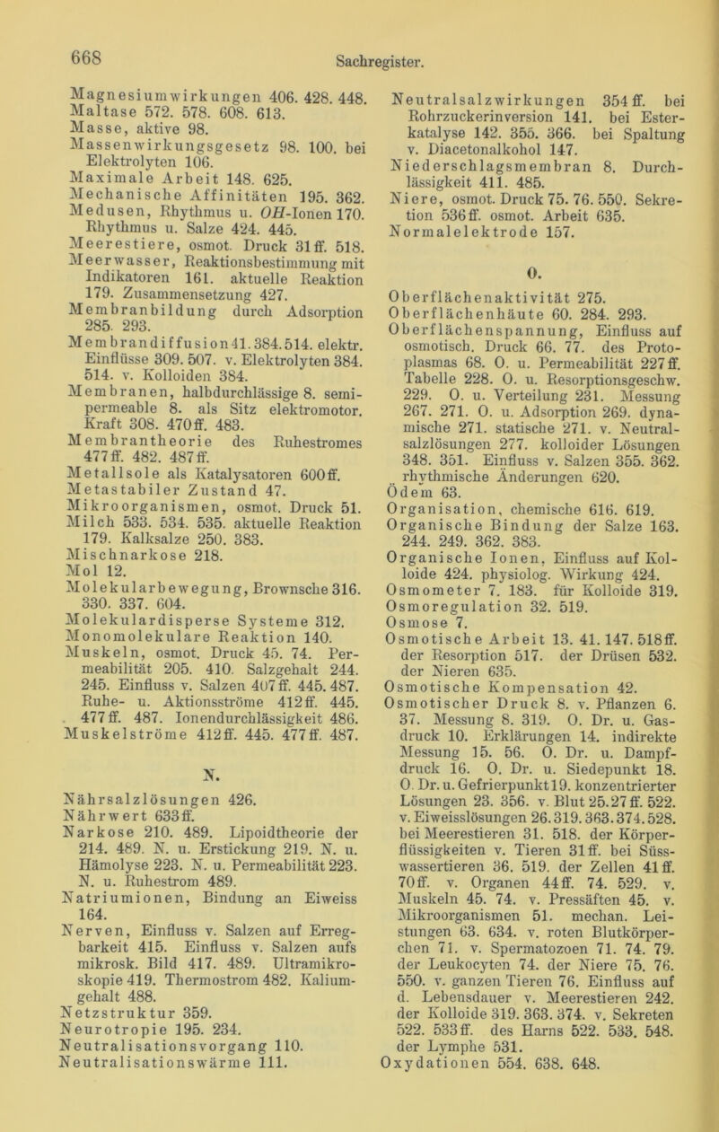 Magnesiumwirkungen 406. 428. 448. Maltase 572. 578. 608. 613. Masse, aktive 98. Massenwirkungsgesetz 98. 100. bei Elektrolyten 106. Maximale Arbeit 148. 625. Mechanische Affinitäten 195. 362. Medusen, Rhythmus u. OH-Ionen 170. Rhythmus u. Salze 424. 445. Meerestiere, osmot. Druck 31 ff. 518. Meer wasser, Reaktionsbestimmung mit Indikatoren 161. aktuelle Reaktion 179. Zusammensetzung 427. Membranbildung durch Adsorption 285. 293. Membrandiffusionll.384.514. elektr. Einflüsse 309. 507. v. Elektrolyten 384. 514. v. Kolloiden 384. Membranen, halbdurchlässige 8. semi- permeable 8. als Sitz elektromotor. Kraft 308. 470 ff. 483. Membrantheorie des Ruhestromes 477 ff. 482. 487 ff. Metallsole als Katalysatoren 600ff. Metastabiler Zustand 47. Mikroorganismen, osmot. Druck 51. Milch 533. 534. 535. aktuelle Reaktion 179. Kalksalze 250. 383. Mischnarkose 218. Mol 12. Molekularbewegung, Brownsche 316. 330. 337. 604. Molekulardisperse Systeme 312. Monomolekulare Reaktion 140. Muskeln, osmot. Druck 45. 74. Per- meabilität 205. 410. Salzgehalt 244. 245. Einfluss v. Salzen 4t)7 ff. 445. 487. Ruhe- u. Aktionsströme 412ff. 445. 477 ff. 487. Ionendurchlässürkeit 486. Muskel ströme 412 ff. 445. 477 ff. 487. N. Nährsalzlösungen 426. Nährwert 633ff. Narkose 210. 489. Lipoidtheorie der 214. 489. N. u. Erstickung 219. N. u. Hämolyse 223. N. u. Permeabilität 223. N. u. Ruhestrom 489. Natriumionen, Bindung an Eiweiss 164. Nerven, Einfluss v. Salzen auf Erreg- barkeit 415. Einfluss v. Salzen aufs mikrosk. Bild 417. 489. Ultramikro- skopie 419. Thermostrom 482. Kalium- gehalt 488. Netzstruktur 359. Neurotropie 195. 234. Neutralisationsvorgang 110. Neutralisationswärme 111. Neutralsalzwirkungen 354 ff. bei Rohrzuckerinversion 141. bei Ester- katalyse 142. 355. 366. bei Spaltung v. Diacetonalkohol 147. Niederschlagsmembran 8. Durch- lässigkeit 411. 485. Niere, osmot. Druck 75. 76. 550. Sekre- tion 536 ff. osmot. Arbeit 635. Normalelektrode 157. * 0. Oberflächenaktivität 275. Oberflächenhäute 60. 284. 293. Oberflächenspannung, Einfluss auf osmotisch. Druck 66. 77. des Proto- plasmas 68. 0. u. Permeabilität 227 ff. Tabelle 228. 0. u. Resorptionsgeschw. 229. 0. u. Verteilung 231. Messung 267. 271. 0. u. Adsorption 269. dyna- mische 271. statische 271. v. Neutral- salzlösungen 277. kolloider Lösungen 348. 351. Einfluss v. Salzen 355. 362. rhythmische Änderungen 620. Ödem 63. Organisation, chemische 616. 619. Organische Bindung der Salze 163. 244. 249. 362. 383. Organische Ionen, Einfluss auf Kol- loide 424. physiolog. Wirkung 424. Osmometer 7. 183. für Kolloide 319. Osmoregulation 32. 519. Osmose 7. Osmotisch e Arbeit 13. 41.147. 518ff. der Resorption 517. der Drüsen 532. der Nieren 635. Osmotische Kompensation 42. Osmotischer Druck 8. v. Pflanzen 6. 37. Messung 8. 319. 0. Dr. u. Gas- druck 10. Erklärungen 14. indirekte Messung 15. 56. 0. Dr. u. Dampf- druck 16. 0. Dr. u. Siedepunkt 18. 0. Dr. u. Gefrierpunkt 19. konzentrierter Lösungen 23. 356. v. Blut 25.27 ff. 522. v. Eiweisslösungen 26.319.363.374.528. bei Meerestieren 31. 518. der Körper- flüssigkeiten v. Tieren 31 ff. bei Süss- wassertieren 36. 519. der Zellen 41 ff. 70 ff. v. Organen 44 ff. 74. 529. v. Muskeln 45. 74. v. Pressäften 45. v. Mikroorganismen 51. mechan. Lei- stungen 63. 634. v. roten Blutkörper- chen 71. v. Spermatozoen 71. 74. 79. der Leukocyten 74. der Niere 75. 76. 550. v. ganzen Tieren 76. Einfluss auf d. Lebensdauer v. Meerestieren 242. der Kolloide 319. 363. 374. v. Sekreten 522. 533 ff. des Harns 522. 533. 548. der Lymphe 531. Oxydationen 554. 638. 648.