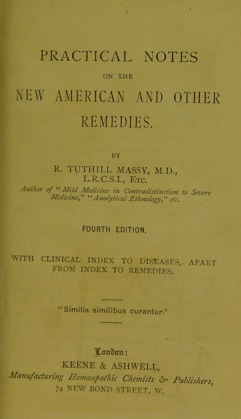 PRACTICAL NOTES ON THE NEW AMERICAN AND OTHER REMEDIES. BY R. TUTHILL MASSY, M.D., L.R.C.S.I., Etc. Author of “Mild Medicine in Contradistinction to Severe Medicine,” “Analytical Ethnology,'' etc. FOURTH EDITION. WITH CLINICAL INDEX TO DISEASES, APART FROM INDEX TO REMEDIES. “Similia similibus curantur. bonbon: KEENE & ASHWELL, Manufacturing Horn atop at hie Chemists Publishers, 74 NEW BOND STREET, W.