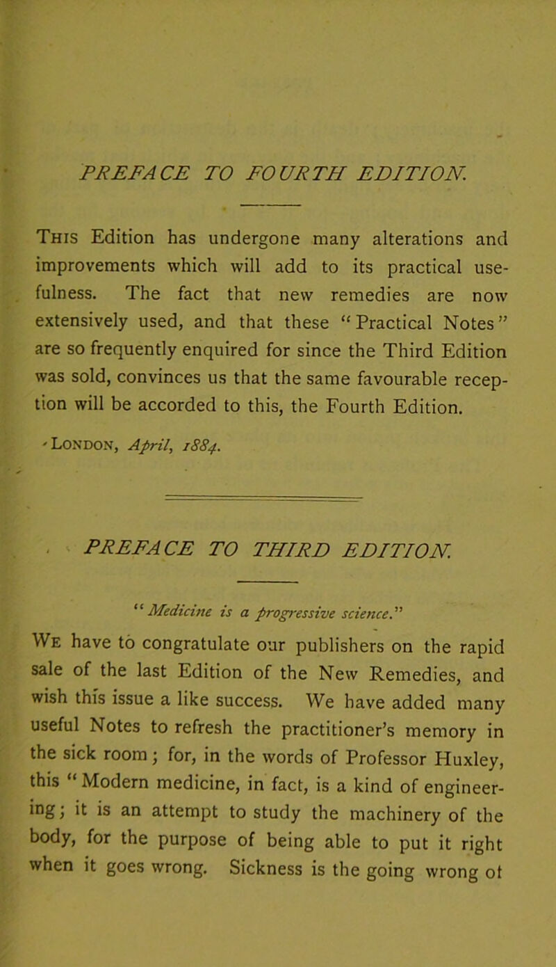 PREFACE TO FOURTH EDITION. This Edition has undergone many alterations and improvements which will add to its practical use- fulness. The fact that new remedies are now extensively used, and that these “Practical Notes” are so frequently enquired for since the Third Edition was sold, convinces us that the same favourable recep- tion will be accorded to this, the Fourth Edition. 'London, April, 1884. PREFACE TO THIRD EDITION. “ Medicine is a progressive science.” We have to congratulate our publishers on the rapid sale of the last Edition of the New Remedies, and wish this issue a like success. We have added many useful Notes to refresh the practitioner’s memory in the sick room; for, in the words of Professor Etuxley, this “ Modern medicine, in fact, is a kind of engineer- ing; it is an attempt to study the machinery of the body, for the purpose of being able to put it right when it goes wrong. Sickness is the going wrong ot