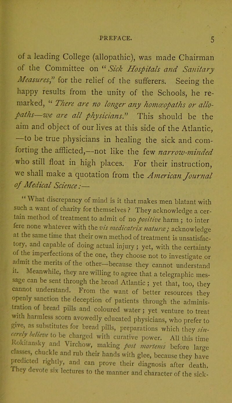 of a leading College (allopathic), was made Chairman of the Committee on “ Sick Hospitals and Sanitary Measures, for the relief of the sufferers. Seeing the happy results from the unity of the Schools, he re- marked, “ There are no longer any homoeopaths or allo- paths—we are all physiciansThis should be the aim and object of our lives at this side of the Atlantic, to be true physicians in healing the sick and com- forting the afflicted,—not like the few narrow-minded who still float in high places. For their instruction, 'v e shall make a quotation from the American Journal of Medical Science:— ^ hat discrepancy of mind is it that makes men blatant with such a want of charity for themselves ? They acknowledge a cer- tain method of treatment to admit of no positive harm ; to inter fere none whatever with the vis medicatrix natures; acknowledge at the same time that their own method of treatment is unsatisfac- lory, and capable of doing actual injury ; yet, with the certainty of the imperfections of the one, they choose not to investigate or admit the merits of the other—because they cannot understand it. Meanwhile, they are willing to agree that a telegraphic mes- sage can be sent through the broad Atlantic ; yet that, too, they cannot understand. From the want of better resources they openly sanction the deception of patients through the adminis- tration of bread pills and coloured water ; yet venture to treat with harmless scorn avowedly educated physicians, who prefer to give, as substitutes for bread pills, preparations which they sin- cerely believe to be charged with curative power. All this time Kokitansky and Virchow, making post mortems before large classes, chuckle and rub their hands with glee, because they have predicted rightly, and can prove their diagnosis after death, ey devote six lectures to the manner and character of the sick-
