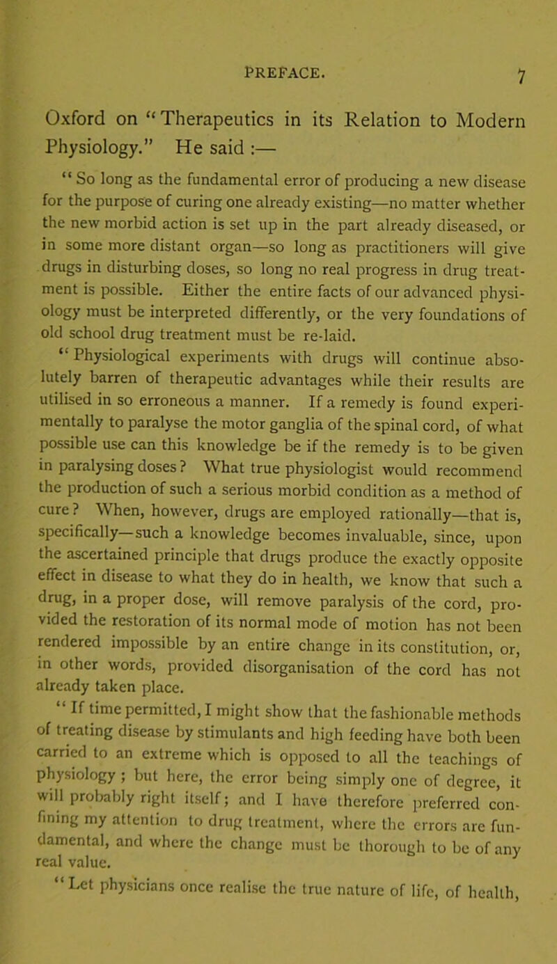 Oxford on “ Therapeutics in its Relation to Modern Physiology.” He said :— “ So long as the fundamental error of producing a new disease for the purpose of curing one already existing—no matter whether the new morbid action is set up in the part already diseased, or in some more distant organ—so long as practitioners will give drugs in disturbing doses, so long no real progress in drug treat- ment is possible. Either the entire facts of our advanced physi- ology must be interpreted differently, or the very foundations of old school drug treatment must be re-laid. “ Physiological experiments with drugs will continue abso- lutely barren of therapeutic advantages while their results are utilised in so erroneous a manner. If a remedy is found experi- mentally to paralyse the motor ganglia of the spinal cord, of what possible use can this knowledge be if the remedy is to be given in paralysing doses ? What true physiologist would recommend the production of such a serious morbid condition as a method of cure? When, however, drugs are employed rationally—that is, specifically such a knowledge becomes invaluable, since, upon the ascertained principle that drugs produce the exactly opposite effect in disease to what they do in health, we know that such a drug, in a proper dose, will remove paralysis of the cord, pro- vided the restoration of its normal mode of motion has not been rendered impossible by an entire change in its constitution, or, in other words, provided disorganisation of the cord has not already taken place. If time permitted, I might show that the fashionable methods of treating disease by stimulants and high feeding have both been carried to an extreme which is opposed to all the teachings of physiology ; but here, the error being simply one of degree, it will probably right itself; and I have therefore preferred con- fining my attention to drug treatment, where the errors are fun- damental, and where the change must be thorough to be of any real value. “Let physicians once realise the true nature of life, of health,