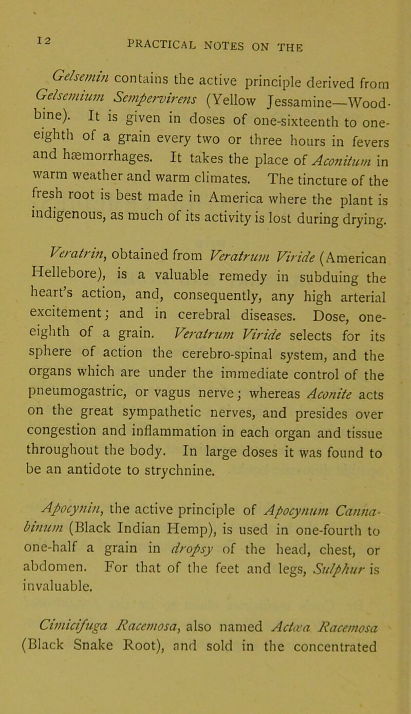 PRACTICAL NOTES ON THE Gelsemin contains the active principle derived from Gelsetmum Sempervirens (Yellow Jessamine—Wood- bine). It is given in doses of one-sixteenth to one- eighth of a grain every two or three hours in fevers and haemorrhages. It takes the place of Aconitum in warm weather and warm climates. The tincture of the fresh root is best made in America where the plant is indigenous, as much of its activity is lost during drying. Vetatrin, obtained from Veratruui Viride (American Hellebore), is a valuable remedy in subduing the heart s action, and, consequently, any high arterial excitement; and in cerebral diseases. Dose, one- eighth of a grain. Veratnim Viride selects for its sphere of action the cerebro-spinal system, and the organs which are under the immediate control of the pneumogastric, or vagus nerve; whereas Aconite acts on the great sympathetic nerves, and presides over congestion and inflammation in each organ and tissue throughout the body. In large doses it was found to be an antidote to strychnine. Apocynin, the active principle of Apocynum Canna- binnm (Black Indian Hemp), is used in one-fourth to one-half a grain in dropsy of the head, chest, or abdomen. For that of the feet and legs, Sulphur is invaluable. Cimicifuga Racemosa, also named Acta'a Racemosa (Black Snake Root), and sold in the concentrated