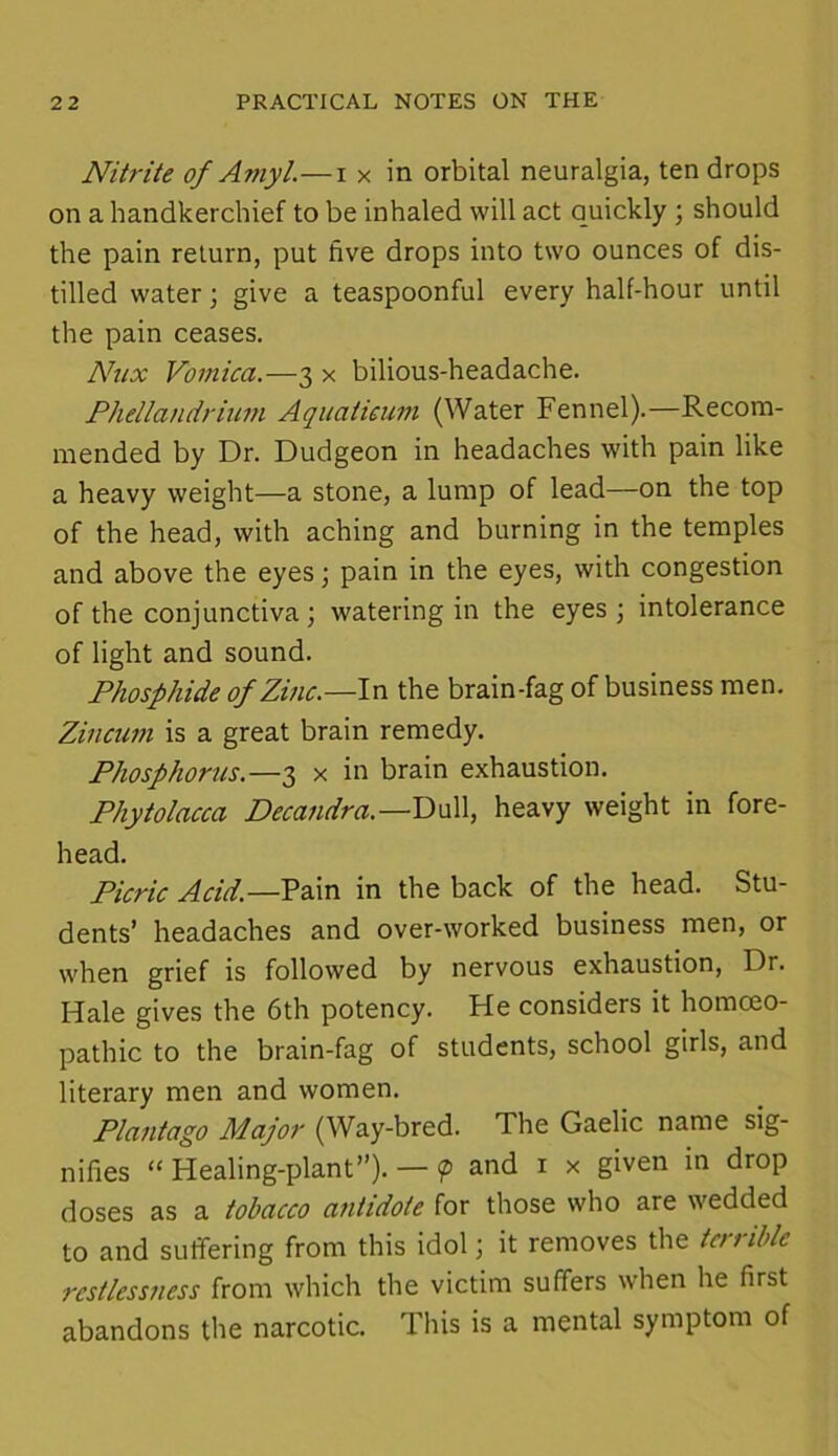 Nitrite of Amyl.—i x in orbital neuralgia, ten drops on a handkerchief to be inhaled will act quickly ; should the pain return, put five drops into two ounces of dis- tilled water \ give a teaspoonful every half-hour until the pain ceases. Nnx Vomica.—3 x bilious-headache. Phellandrium Aquaticum (Water Fennel).—Recom- mended by Dr. Dudgeon in headaches with pain like a heavy weight—a stone, a lump of lead—on the top of the head, with aching and burning in the temples and above the eyes; pain in the eyes, with congestion of the conjunctiva ; watering in the eyes ; intolerance of light and sound. Phosphide of Zinc.—In the brain-fag of business men. Zincum is a great brain remedy. Phosphorus.—3 x in brain exhaustion. Phytolacca Decandra.—Dull, heavy weight in fore- head. Picric Acid.—Pain in the back of the head. Stu- dents’ headaches and over-worked business men, or when grief is followed by nervous exhaustion, Dr. Hale gives the 6th potency. He considers it homoeo- pathic to the brain-fag of students, school girls, and literary men and women. Plantago Major (Way-bred. The Gaelic name sig- nifies “ Healing-plant”). — <p and 1 x given in drop doses as a tobacco antidote for those who are wedded to and suffering from this idol; it removes the terrible restlessness from which the victim suffers when he first abandons the narcotic. This is a mental symptom of