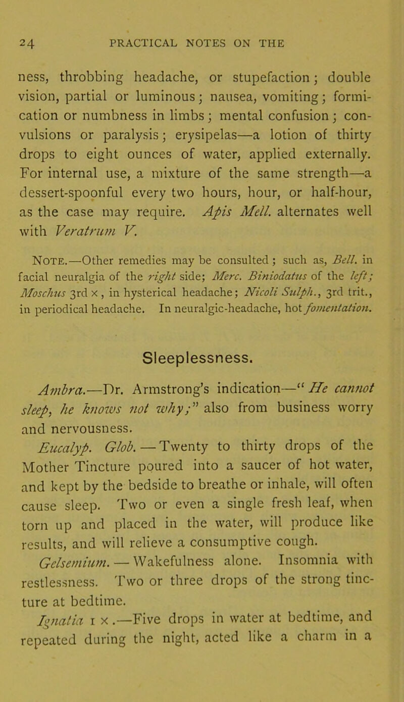 ness, throbbing headache, or stupefaction; double vision, partial or luminous; nausea, vomiting; formi- cation or numbness in limbs; mental confusion ; con- vulsions or paralysis; erysipelas—a lotion of thirty drops to eight ounces of water, applied externally. For internal use, a mixture of the same strength—a dessert-spoonful every two hours, hour, or half-hour, as the case may require. Apis Mell. alternates well with Veratrum V. Note.—Other remedies may be consulted; such as, Bell, in facial neuralgia of the right side; Merc. Biniodatus of the left; Moschus 3rd x , in hysterical headache; Nicoli Sulph., 3rd trit., in periodical headache. In neuralgic-headache, hot fomentation. Sleeplessness. Ambra.—Dr. Armstrong’s indication—“ He cannot sleep, he knows not why;” also from business worry and nervousness. Eucalyp. Glob. — Twenty to thirty drops of the Mother Tincture poured into a saucer of hot water, and kept by the bedside to breathe or inhale, will often cause sleep. Two or even a single fresh leaf, when torn up and placed in the water, will produce like results, and will relieve a consumptive cough. Gclsemium. — Wakefulness alone. Insomnia with restlessness. Two or three drops of the strong tinc- ture at bedtime. Ignatia i x .—Five drops in water at bedtime, and repeated during the night, acted like a charm in a