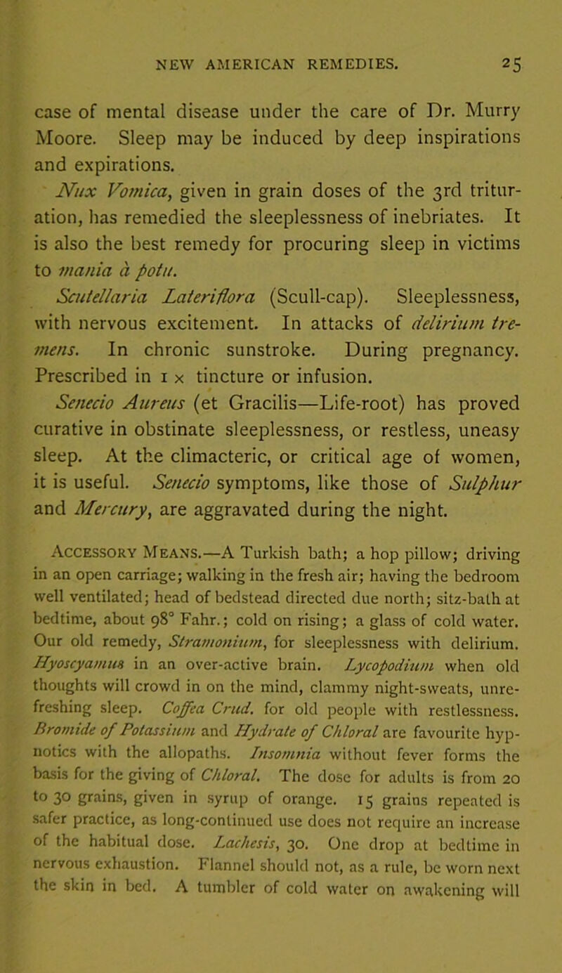 case of mental disease under the care of Dr. Murry Moore. Sleep may be induced by deep inspirations and expirations. flux Vomica, given in grain doses of the 3rd tritur- ation, has remedied the sleeplessness of inebriates. It is also the best remedy for procuring sleep in victims to mania a potn. Scutellaria Lateriflora (Scull-cap). Sleeplessness, with nervous excitement. In attacks of delirium tre- mens. In chronic sunstroke. During pregnancy. Prescribed in 1 x tincture or infusion. Senecio Aureus (et Gracilis—Life-root) has proved curative in obstinate sleeplessness, or restless, uneasy sleep. At the climacteric, or critical age of women, it is useful. Senecio symptoms, like those of Sulphur and Mercury, are aggravated during the night. Accessory Means.—A Turkish bath; a hop pillow; driving in an open carriage; walking in the fresh air; having the bedroom well ventilated; head of bedstead directed due north; sitz-bath at bedtime, about 98° Fahr.; cold on rising; a glass of cold water. Our old remedy, Stramonium, for sleeplessness with delirium. Hyoscyamus in an over-active brain. Lycopodium when old thoughts will crowd in on the mind, clammy night-sweats, unre- freshing sleep. Coffea Crud. for old people with restlessness. Bromide of Potassium and Hydrate of Chloral are favourite hyp- notics with the allopaths. Insomnia without fever forms the basis for the giving of Chloral. The dose for adults is from 20 to 30 grains, given in syrup of orange. 15 grains repeated is safer practice, as long-continued use does not require an increase of the habitual dose. Lachesis, 30. One drop at bedtime in nervous exhaustion. 1‘lannel should not, as a rule, be worn next the skin in bed. A tumbler of cold water on awakening will