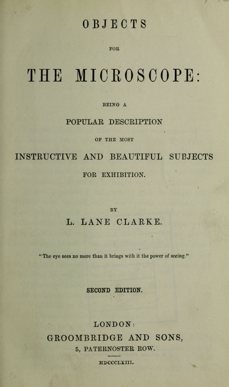 FOE THE MICROSCOPE: BEING A POPULAR DESCRIPTION OF THE MOST INSTRUCTIVE AND BEAUTIFUL SUBJECTS FOR EXHIBITION. L. LANE CLARKE. “ The eye sees no more than it brings with it the power of seeing.” SECOND EDITION. LONDON: GROOMBRIDGE AND SONS, 5, PATERNOSTER ROW. MDCCCLXJII.