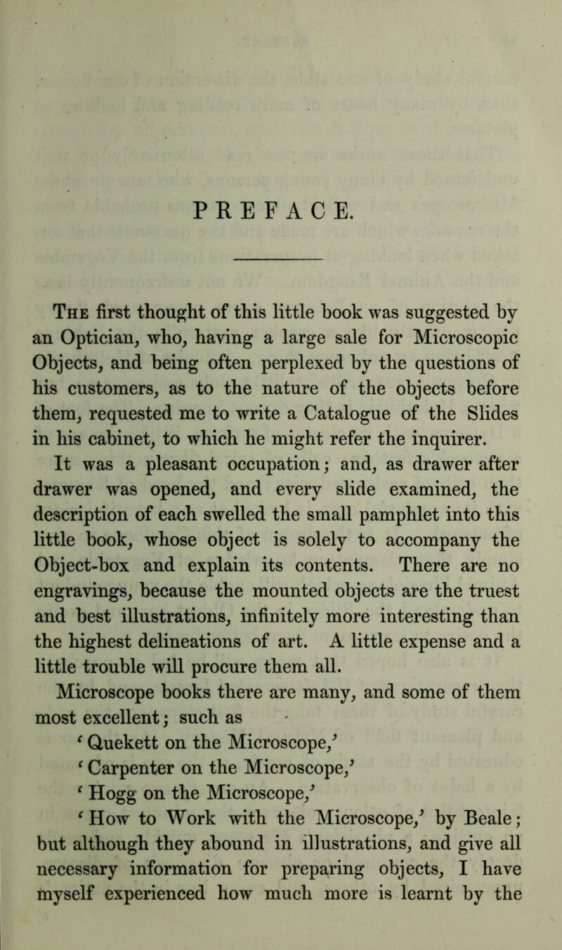 PREFACE. The first thought of this little book was suggested by an Optician, who, having a large sale for Microscopic Objects, and being often perplexed by the questions of his customers, as to the nature of the objects before them, requested me to write a Catalogue of the Slides in his cabinet, to which he might refer the inquirer. It was a pleasant occupation; and, as drawer after drawer was opened, and every slide examined, the description of each swelled the small pamphlet into this little book, whose object is solely to accompany the Object-box and explain its contents. There are no engravings, because the mounted objects are the truest and best illustrations, infinitely more interesting than the highest delineations of art. A little expense and a little trouble will procure them all. Microscope books there are many, and some of them most excellent; such as c Quekett on the Microscope/ c Carpenter on the Microscope/ e Hogg on the Microscope/ e How to Work with the Microscope/ by Beale; but although they abound in illustrations, and give all necessary information for preparing objects, I have myself experienced how much more is learnt by the