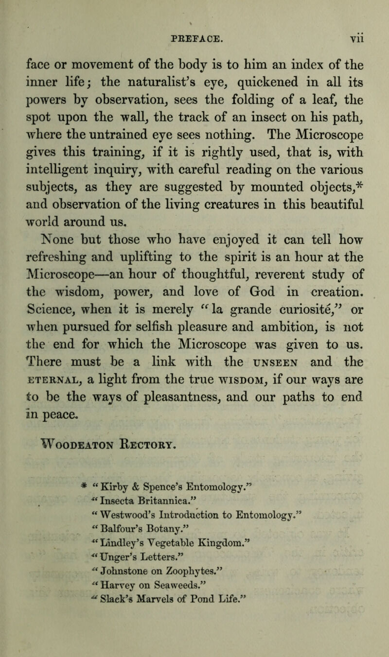 face or movement of the body is to him an index of the inner life; the naturalist’s eye, quickened in all its powers by observation, sees the folding of a leaf, the spot upon the wall, the track of an insect on his path, where the untrained eye sees nothing. The Microscope gives this training, if it is rightly used, that is, with intelligent inquiry, with careful reading on the various subjects, as they are suggested by mounted objects,* ** and observation of the living creatures in this beautiful world around us. None but those who have enjoyed it can tell how refreshing and uplifting to the spirit is an hour at the Microscope—an hour of thoughtful, reverent study of the wisdom, power, and love of God in creation. Science, when it is merely “la grande curiosite,” or when pursued for selfish pleasure and ambition, is not the end for which the Microscope was given to us. There must be a link with the unseen and the eternal, a light from the true wisdom, if our ways are to be the ways of pleasantness, and our paths to end in peace. Woodeaton Rectory. * “ Kirby & Spencers Entomology.” Insecta Britanniea.” “ Westwood’s Introduction to Entomology.” “ Balfour’s Botany.” “ Lindley’s Vegetable Kingdom.” ** Unger’s Letters.” Johnstone on Zoophytes.” “ Harvey on Seaweeds.” Slack’s Marvels of Pond Life.”