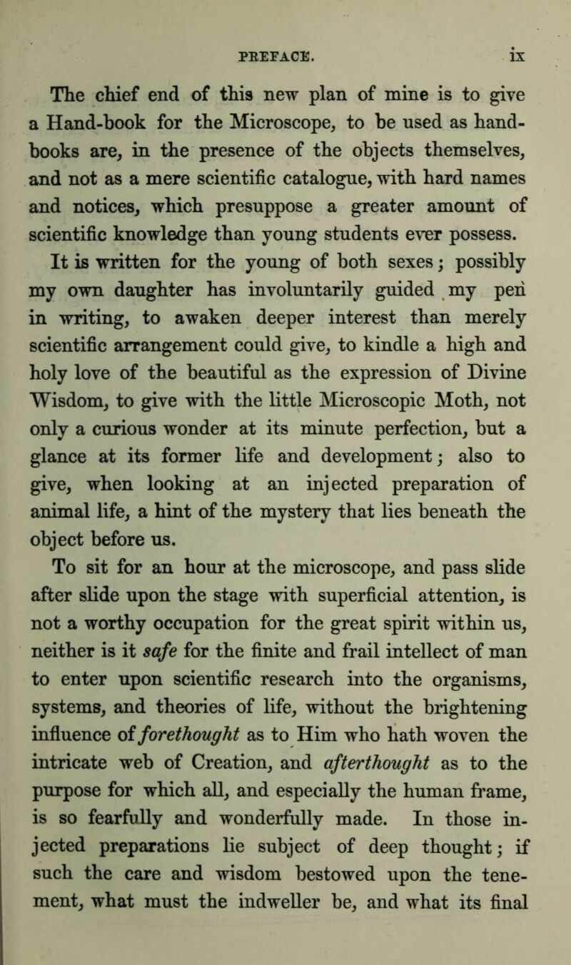 The chief end of this new plan of mine is to give a Hand-book for the Microscope, to be used as hand- books are, in the presence of the objects themselves, and not as a mere scientific catalogue, with hard names and notices, which presuppose a greater amount of scientific knowledge than young students ever possess. It is written for the young of both sexes; possibly my own daughter has involuntarily guided my peri in writing, to awaken deeper interest than merely scientific arrangement could give, to kindle a high and holy love of the beautiful as the expression of Divine Wisdom, to give with the little Microscopic Moth, not only a curious wonder at its minute perfection, but a glance at its former life and development; also to give, when looking at an injected preparation of animal life, a hint of the mystery that lies beneath the object before us. To sit for an hour at the microscope, and pass slide after slide upon the stage with superficial attention, is not a worthy occupation for the great spirit within us, neither is it safe for the finite and frail intellect of man to enter upon scientific research into the organisms, systems, and theories of life, without the brightening influence of forethought as to Him who hath woven the intricate web of Creation, and afterthought as to the purpose for which all, and especially the human frame, is so fearfully and wonderfully made. In those in- jected preparations lie subject of deep thought; if such the care and wisdom bestowed upon the tene- ment, what must the indweller be, and what its final