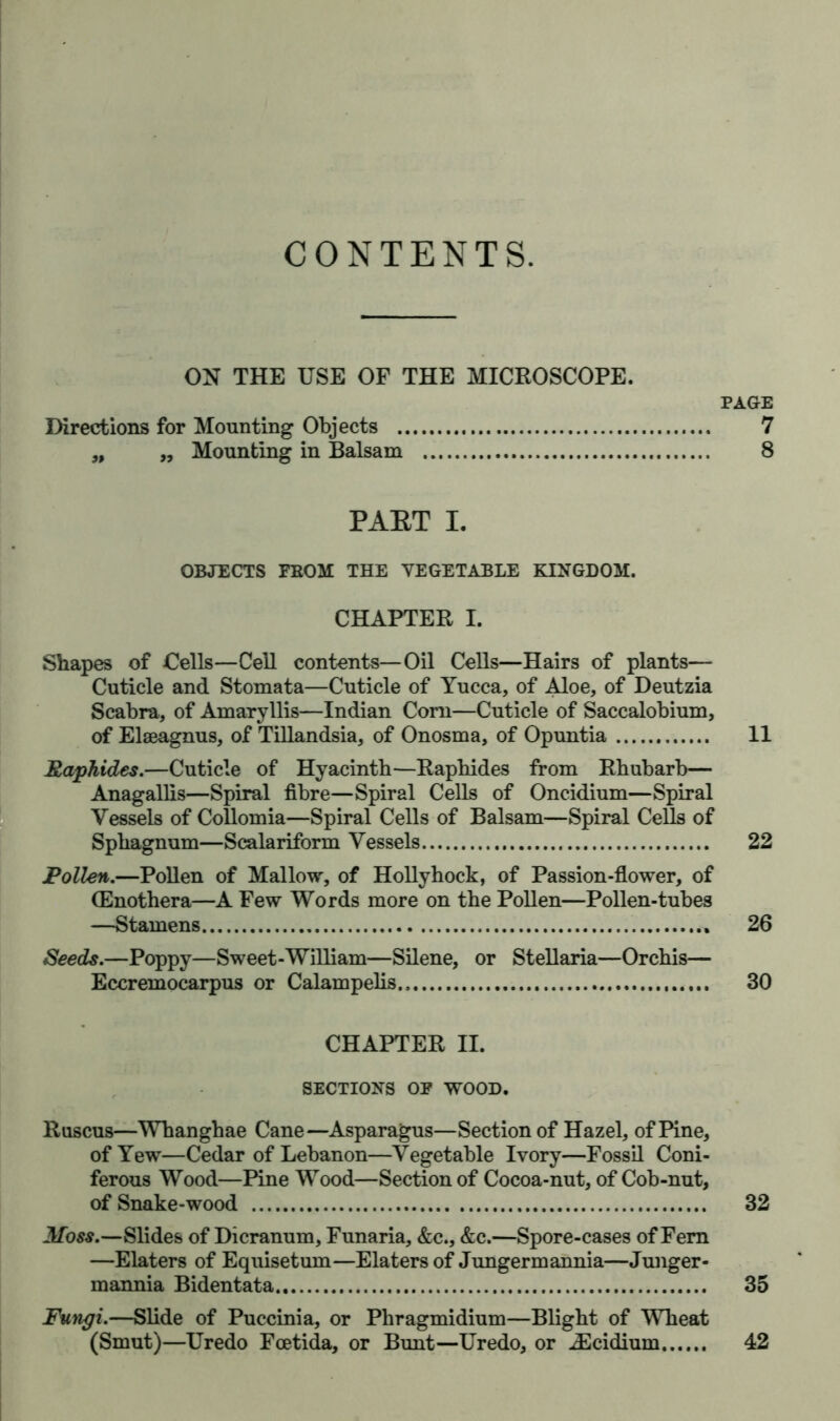 CONTENTS. ON THE USE OF THE MICROSCOPE. PAGE Directions for Mounting Objects 7 „ „ Mounting in Balsam 8 PART I. OBJECTS FBOM THE YEGETABLE KINGDOM. CHAPTER I. Shapes of Cells—Cell contents—Oil Cells—Hairs of plants— Cuticle and Stomata—Cuticle of Yucca, of Aloe, of Deutzia Scabra, of Amaryllis—Indian Com—Cuticle of Saccalobium, of Elaeagnus, of Tillandsia, of Onosma, of Opuntia 11 Raphides.—Cuticle of Hyacinth—Raphides from Rhubarb— Anagallis—Spiral fibre—Spiral Cells of Oncidium—Spiral Vessels of Collomia—Spiral Cells of Balsam—Spiral Cells of Sphagnum—Scalariform Vessels 22 Pollen.—Pollen of Mallow, of Hollyhock, of Passion-flower, of (Enothera—A Few Words more on the Pollen—Pollen-tubes —Stamens ., 26 Seeds.—Poppy—Sweet-William—Silene, or Stellaria—Orchis— Eccremocarpus or Calampelis., 30 CHAPTER II. SECTIONS OF WOOD. Ruscus—Whanghae Cane—Asparagus—Section of Hazel, of Pine, of Yew—Cedar of Lebanon—Vegetable Ivory—Fossil Coni- ferous Wood—Pine Wood—Section of Cocoa-nut, of Cob-nut, of Snake-wood 32 Moss.—Slides of Dicranum, Funaria, &c., &c.—Spore-cases of Fern —Elaters of Equisetum—Elaters of Jungermannia—Junger- mannia Bidentata 35 Fungi.—Slide of Puccini a, or Phragmidium—Blight of Wheat (Smut)—Uredo Fcetida, or Bunt—Uredo, or iEcidium 42