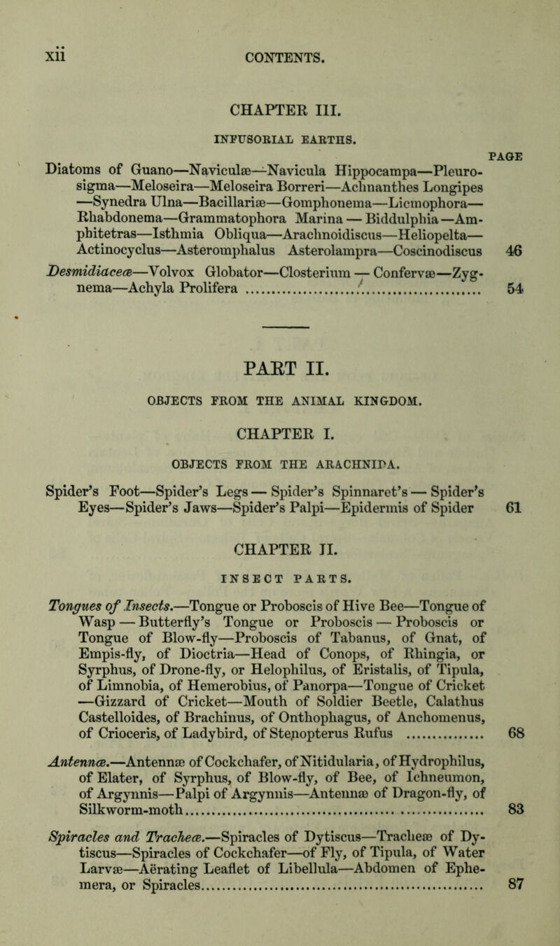 CHAPTER III. INFUSORIAL EARTHS. PAGE Diatoms of Guano—Naviculae—Navicula Hippocampa—Pleuro- sigma—Meloseira—Meloseira Borreri—Aclinanthes Longipes —Synedra Ulna—Bacillariae—Gomphonema—Licmophora— Rhabdonema—Grammatophora Marina — Biddulphia— Am- pbitetras—Istbmia Obliqua—Arachnoidiscus—Heliopelta— Actinocyclus—Asteromphalus Asterolampra—Coscinodiscus 46 Desmidiacece—Volvox Globator—Closterium — Confervae—Zyg- nema—Acbyla Prolifera 54 PART II. OBJECTS FROM THE ANIMAL KINGDOM. CHAPTER I. OBJECTS FROM THE ARACHNIPA. Spider’s Foot—Spider’s Legs — Spider’s Spinnaret’s — Spider’s Eyes—Spider’s Jaws—Spider’s Palpi—Epidermis of Spider 61 CHAPTER II. INSECT PARTS. Tongues of Insects.—Tongue or Proboscis of Hive Bee—Tongue of Wasp — Butterfly’s Tongue or Proboscis — Proboscis or Tongue of Blow-fly—Proboscis of Tabanus, of Gnat, of Empis-fly, of Dioctria—Head of Conops, of Rbingia, or Syrphus, of Drone-fly, or Helopbilus, of Eristalis, of Tipula, of Limnobia, of Hemerobius, of Panorpa—Tongue of Cricket —Gizzard of Cricket—Mouth of Soldier Beetle, Calathus Castelloides, of Brachinus, of Onthopliagus, of Anchomenus, of Crioceris, of Ladybird, of Stepopterus Rufus 68 Antennce.—Antennae of Cockchafer, ofNitidularia, of Hydrophilus, of Elater, of Syrphus, of Blow-fly, of Bee, of Ichneumon, of Argynnis—Palpi of Argynnis—Antennae of Dragon-fly, of Silkworm-moth 83 Spiracles and Tracheae.—Spiracles of Dytiscus—Tracheae of Dy- tiscus—Spiracles of Cockchafer—of Fly, of Tipula, of Water Larvae—Aerating Leaflet of Libellula—Abdomen of Ephe- mera, or Spiracles 87