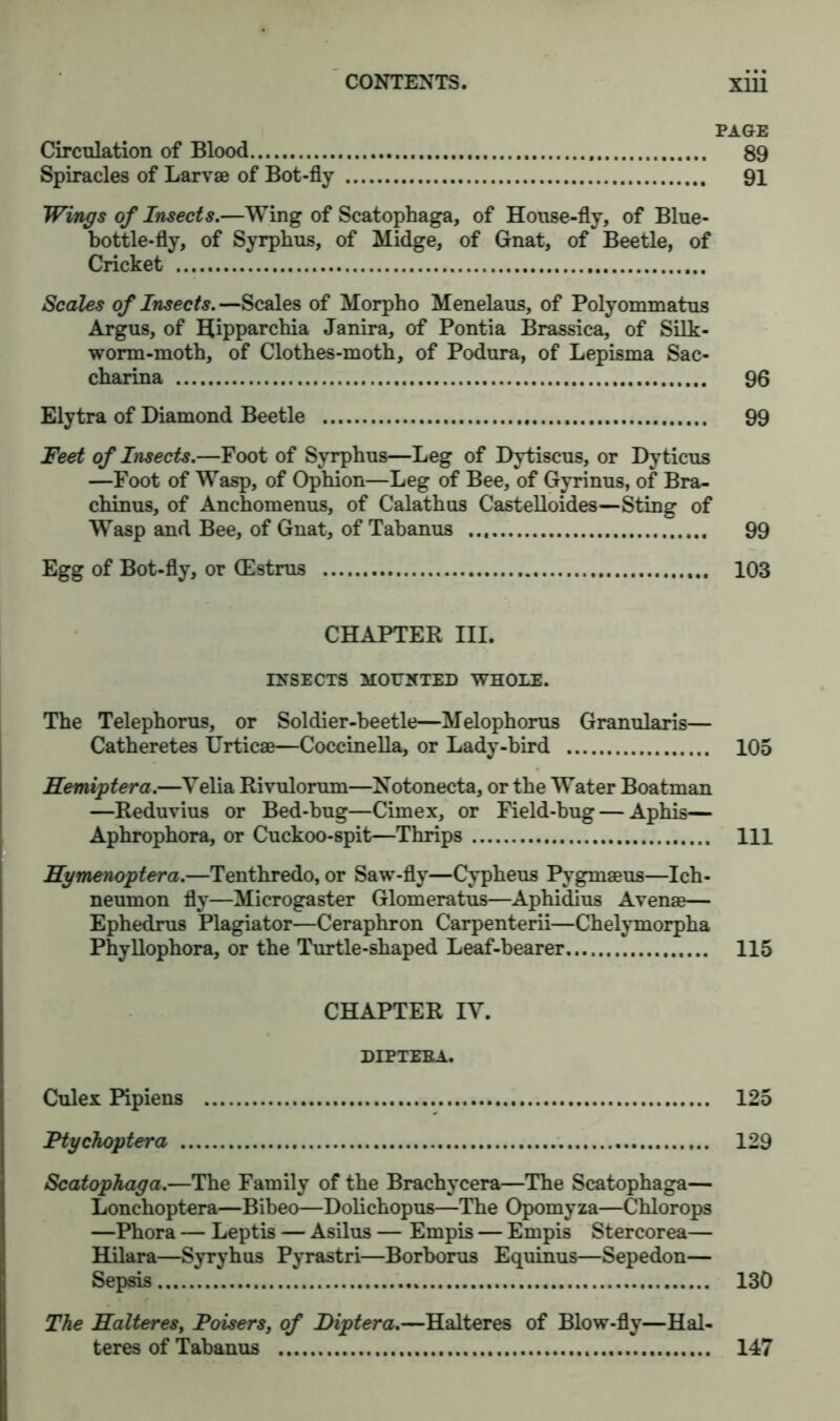 PAGE Circulation of Blood 89 Spiracles of Larvae of Bot-fly 91 Wings of Insects.—Wing of Scatophaga, of House-fly, of Blue- bottle-fly, of Syrphus, of Midge, of Gnat, of Beetle, of Cricket Scales of Insects. —Scales of Morpho Menelaus, of Polyommatus Argus, of Hipparcbia Janira, of Pontia Brassica, of Silk- worm-moth, of Clothes-moth, of Podura, of Lepisma Sac- charina 96 Elytra of Diamond Beetle 99 Feet of Insects.—Foot of Syrphus—Leg of Dytiscus, or Dy ticus —Foot of Wasp, of Ophion—Leg of Bee, of Gyrinus, of Bra- chinus, of Anchomenus, of Calathus Castelloides—Sting of Wasp and Bee, of Gnat, of Tabanus 99 Egg of Bot-fly, or (Estrus 103 CHAPTER III. INSECTS MOUNTED WHOLE. The Telephorus, or Soldier-beetle—Melophorus Granularis— Catheretes Urticae—Coccinella, or Lady-bird 105 Hemiptera.—Velia Rivulorum—Notonecta, or the Water Boatman —Reduvius or Bed-bug—Cimex, or Field-bug — Aphis— Aphrophora, or Cuckoo-spit—Thrips Ill 1lymenoptera.—Tenthredo, or Saw-fly—Cypheus Pygmaeus—Ich- neumon fly—Microgaster Glomeratus—Aphidius Avenge— Ephedrus Plagiator—Ceraphron Carpenterii—Chelymorpha Phyllophora, or the Turtle-shaped Leaf-bearer 115 CHAPTER IY. DIPTEBA. Culex Pipiens 125 Ftychoptera 129 Scatophaga.—The Family of the Brachycera—The Scatophaga— Lonchoptera—Bibeo—Dolichopus—The Opomyza—Chlorops —Phora — Leptis — Asilus — Em pis — Empis Stercorea— Hilara—Syryhus Pyrastri—Borborus Equinus—Sepedon— Sepsis 130 The Halteres, Poisers, of Diptera.—Halteres of Blow-fly—Hal- teres of Tabanus 147