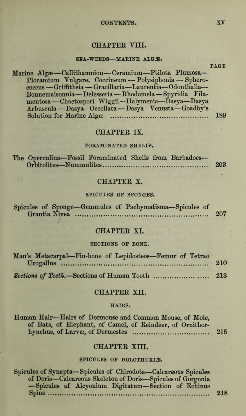 CHAPTER VIII. SEA-WEEDS—MARINE ALGL3E. PAGE Marine Algae—Callithamnion—Ceramium—Ptilota Plumosa— Plocamium Vulgare, Coccineum — Polysiphonia — Sphero- coccus — Griffithsia — Gracillaria—Laurentia—Odonthalia— Bonnemaisonnia—Delesseria— Rhodomela — Spyridia Fila- mentosa-— Chaetospori Wiggii —Halymenia—Dasya—Dasya Arbuscula—Dasya Occellata—Dasya Venusta—Goadby’s Solution for Marine Algae 189 CHAPTER IX. FORAMINATED SHELLS. The Operculina—Fossil Foraminated Shells from Barbadoes— Orbitolites—Nummulites 203 CHAPTER X. SPICULES OP SPONGES. Spicules of Sponge—Gemmules of Pachymatisma—Spicules of Grantia Nivea 207 CHAPTER XI. SECTIONS OP BONE. Man’s Metacarpal—Fin-bone of Lepidosteos—Femur of Tetrao Urogallus 210 Sections of Teeth.—Sections of Human Tooth 213 CHAPTER XII. HAIRS. Human Hair—Hairs of Dormouse and Common Mouse, of Mole, of Bats, of Elephant, of Camel, of Reindeer, of Ornithor- hynchus, of Larvae, of Dermestes ; 215 CHAPTER XIII. SPICULES OF HOLOTHURIJB. Spicules of Synapta—Spicules of Chirodota—Calcareous Spicules of Doris—Calcareous Skeleton of Doris—Spicules of Gorgonia —Spicules of Aicyonium Digitatum— Section of Echinus Spine 218
