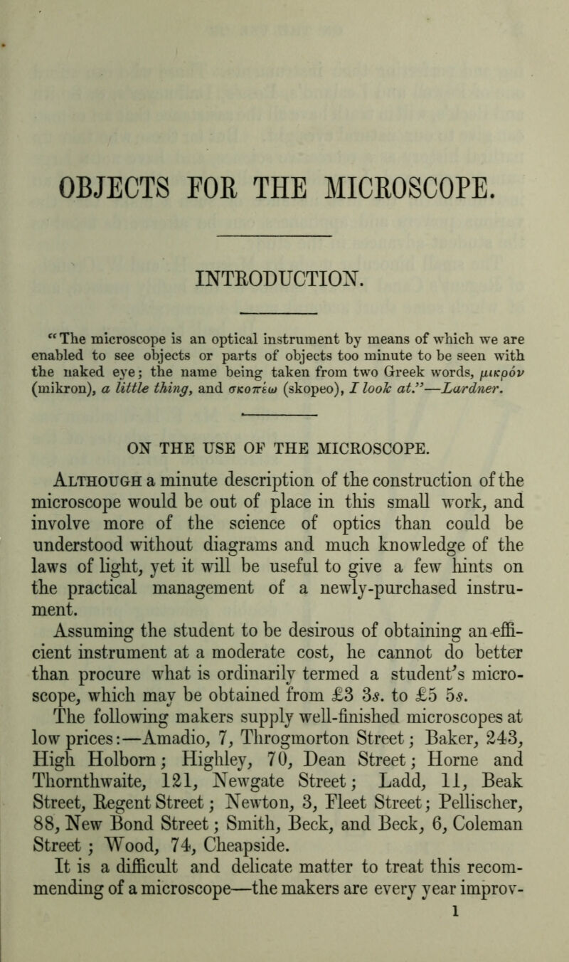 OBJECTS FOR THE MICROSCOPE. INTRODUCTION. c< The microscope is an optical instrument by means of which we are enabled to see objects or parts of objects too minute to be seen with the naked eye; the name being taken from two Greek words, fiiKpov (mikron), a little thing, and (tko7T8uj (skopeo), I look at.”—Lardner. ON THE USE OF THE MICROSCOPE. Although a minute description of the construction of the microscope would be out of place in this small work, and involve more of the science of optics than could be understood without diagrams and much knowledge of the laws of light, yet it will be useful to give a few hints on the practical management of a newly-purchased instru- ment. Assuming the student to be desirous of obtaining an effi- cient instrument at a moderate cost, he cannot do better than procure what is ordinarily termed a student's micro- scope, which may be obtained from £3 3<s. to £5 5s. The following makers supply well-finished microscopes at low prices:—Amadio, 7, Throgmorton Street; Baker, 243, High Holborn; Highley, 7 0, Dean Street; Horne and Thornthwaite, 121, Newgate Street; Ladd, 11, Beak Street, Regent Street; Newton, 3, Fleet Street; Pellischer, 88, New Bond Street; Smith, Beck, and Beck, 6, Coleman Street; Wood, 74, Cheapside. It is a difficult and delicate matter to treat this recom- mending of a microscope—the makers are every year improv- l