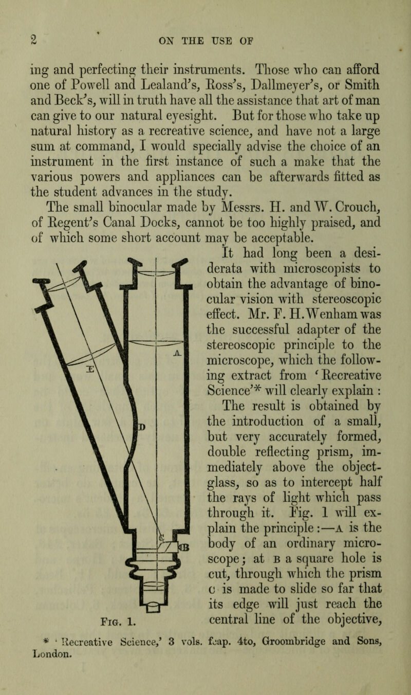 ing and perfecting their instruments. Those who can afford one of Powell and Lealand's, Ross's, Dallmeyer's, or Smith and Beck's, will in truth have all the assistance that art of man can give to our natural eyesight. But for those who take up natural history as a recreative science, and have not a large sum at command, I would specially advise the choice of an instrument in the first instance of such a make that the various powers and appliances can be afterwards fitted as the student advances in the study. The small binocular made by Messrs. H. and W. Crouch, of Regent's Canal Docks, cannot be too highly praised, and of which some short account may be acceptable. * ; Recreative Science/ 3 vols London. It had long been a desi- derata with microscopists to obtain the advantage of bino- cular vision with stereoscopic effect. Mr. P. H.Wenhamwas the successful adapter of the stereoscopic principle to the microscope, which the follow- ing extract from ' Recreative Science'* will clearly explain : The result is obtained by the introduction of a small, but very accurately formed, double reflecting prism, im- mediately above the object- glass, so as to intercept half the rays of light which pass through it. Pig. 1 will ex- plain the principle :—a is the body of an ordinary micro- scope j at b a square hole is cut, through which the prism c is made to slide so far that its edge will just reach the central line of the objective, . fjap. 4to, Groombridge and Sons,