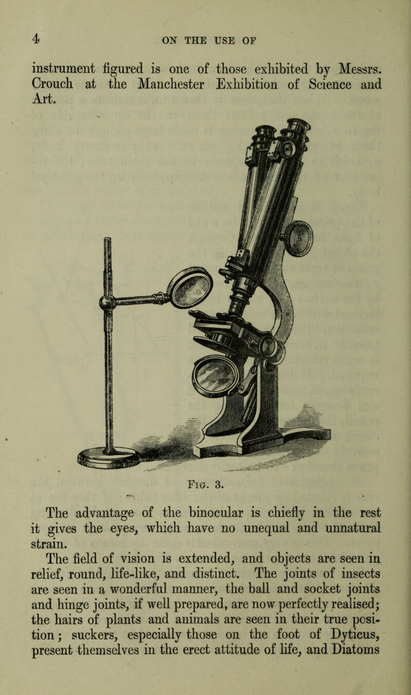 instrument figured is one of those exhibited by Messrs. Crouch at the Manchester Exhibition of Science and Art. The advantage of the binocular is chiefly in the rest it gives the eyes, which have no unequal and unnatural strain. The field of vision is extended, and objects are seen in relief, round, life-like, and distinct. The joints of insects are seen in a wonderful manner, the ball and socket joints and hinge joints, if well prepared, are now perfectly realised; the hairs of plants and animals are seen in their true posi- tion ; suckers, especially those on the foot of Dyticus, present themselves in the erect attitude of life, and Diatoms